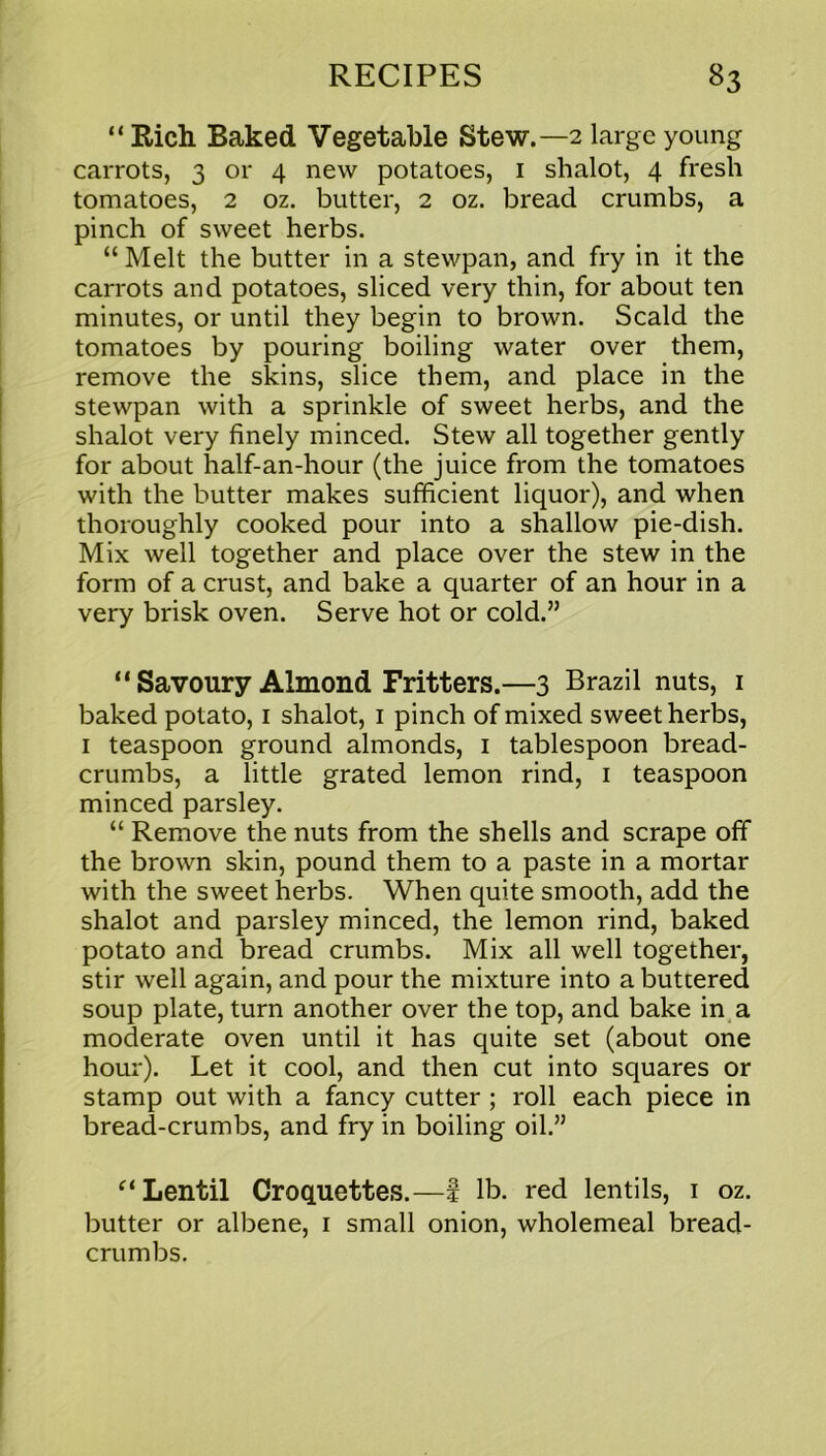 “ Rich Baked Vegetable Stew.—2 large young carrots, 3 or 4 new potatoes, 1 shalot, 4 fresh tomatoes, 2 oz. butter, 2 oz. bread crumbs, a pinch of sweet herbs. “ Melt the butter in a stewpan, and fry in it the carrots and potatoes, sliced very thin, for about ten minutes, or until they begin to brown. Scald the tomatoes by pouring boiling water over them, remove the skins, slice them, and place in the stewpan with a sprinkle of sweet herbs, and the shalot very finely minced. Stew all together gently for about half-an-hour (the juice from the tomatoes with the butter makes sufficient liquor), and when thoroughly cooked pour into a shallow pie-dish. Mix well together and place over the stew in the form of a crust, and bake a quarter of an hour in a very brisk oven. Serve hot or cold.” “ Savoury Almond Fritters.—3 Brazil nuts, 1 baked potato, 1 shalot, 1 pinch of mixed sweet herbs, 1 teaspoon ground almonds, 1 tablespoon bread- crumbs, a little grated lemon rind, 1 teaspoon minced parsley. “ Remove the nuts from the shells and scrape off the brown skin, pound them to a paste in a mortar with the sweet herbs. When quite smooth, add the shalot and parsley minced, the lemon rind, baked potato and bread crumbs. Mix all well together, stir well again, and pour the mixture into a buttered soup plate, turn another over the top, and bake in a moderate oven until it has quite set (about one hour). Let it cool, and then cut into squares or stamp out with a fancy cutter ; roll each piece in bread-crumbs, and fry in boiling oil.” (i Lentil Croquettes.—! lb. red lentils, 1 oz. butter or albene, 1 small onion, wholemeal bread- crumbs.