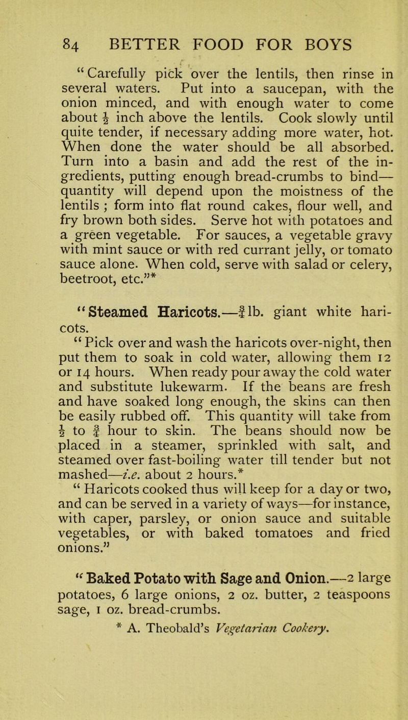 “ Carefully pick over the lentils, then rinse in several waters. Put into a saucepan, with the onion minced, and with enough water to come about \ inch above the lentils. Cook slowly until quite tender, if necessary adding more water, hot. When done the water should be all absorbed. Turn into a basin and add the rest of the in- gredients, putting enough bread-crumbs to bind— quantity will depend upon the moistness of the lentils ; form into flat round cakes, flour well, and fry brown both sides. Serve hot with potatoes and a green vegetable. For sauces, a vegetable gravy with mint sauce or with red currant jelly, or tomato sauce alone. When cold, serve with salad or celery, beetroot, etc.”* “Steamed Haricots.—Sib. giant white hari- cots. “ Pick over and wash the haricots over-night, then put them to soak in cold water, allowing them 12 or 14 hours. When ready pour away the cold water and substitute lukewarm. If the beans are fresh and have soaked long enough, the skins can then be easily rubbed off. This quantity will take from i to I hour to skin. The beans should now be placed in a steamer, sprinkled with salt, and steamed over fast-boiling water till tender but not mashed—i.e. about 2 hours.* “ Haricots cooked thus will keep for a day or two, and can be served in a variety of ways—for instance, with caper, parsley, or onion sauce and suitable vegetables, or with baked tomatoes and fried onions.”  Baked Potato with Sage and Onion.—2 large potatoes, 6 large onions, 2 oz. butter, 2 teaspoons sage, 1 oz. bread-crumbs.