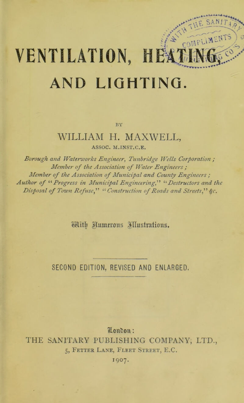 AND LIGHTING. 15 Y WILLIAM H. MAXWELL, ASSOC. M.INST.C.E. Borough and Waterworks Engineer, Tunbridge Wells Corporation ; Afember of the Association of Water Engineers ; Alember of the Association of Alunicipal and County Engineers ; Author of '•'■Progress in Alunicipal Engineering,'’’ Destructors and the Disposal of Town Refuse,  Construction of Roads and Streets, ^c. a'litlj |l'mn£rous SECOND EDITION, REVISED AND ENLARGED. Honlion: THE SANITARY PUBLISHING COMPANY, LTD., 5, Fetter Lane, Fleet .Street, E.C. 1907.