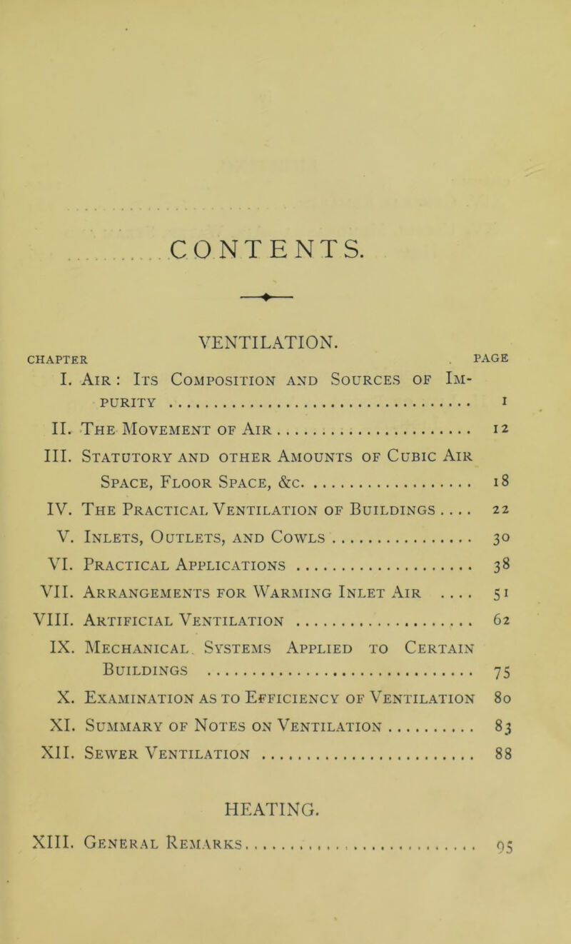 CONTENTS. —♦— VENTILATION. :hapter page I. Air : Its Composition and Sources of Im- purity I II. The Movement of Air 12 III. Statutory and other Amounts of Cubic Air Space, Floor Space, &c 18 IV. The Practical Ventilation of Buildings .... 22 V. Inlets, Outlets, and Cowls 30 VI. Practical Applications 38 VII. Arrangements for Warming Inlet Air .... 51 VIII. Artificial Ventilation 62 IX. Mechanical Systems Applied to Certain Buildings 75 X. Examination as to Efficiency of Ventilation 80 XI. Summary of Notes on Ventilation 83 XII. Sewer Ventilation 88 HEATING. XIII. General Remarks 05