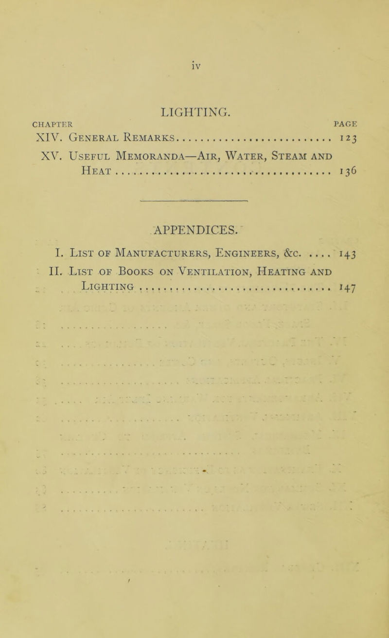 LIGHTING. CHAPTKR PACE XIV. General Remarks 123 XV. Useful Memoranda—Air, Water, Steam and Heat 136 APPENDICES. I. List of Manufacturers, Engineers, &c 143 II. List of Books on Ventilation, Heating and Lighting 147