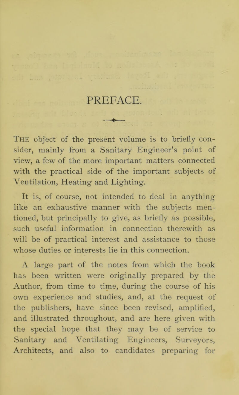 PREFACE. The object of the present volume is to briefly con- sider, mainly from a Sanitary Engineer’s point of view, a few of the more important matters connected with the practical side of the important subjects of Ventilation, Heating and Lighting. It is, of course, not intended to deal in anything like an exhaustive manner with the subjects men- tioned, but principally to give, as briefly as possible, such useful information in connection therewith as will be of practical interest and assistance to those whose duties or interests lie in this connection. A large part of the notes from which the book has been written were originally prepared by the Author, from time to time, during the course of his own experience and studies, and, at the request of the publishers, have since been revised, amplified, and illustrated throughout, and are here given with the special hope that they may be of service to Sanitary and Ventilating Engineers, Surveyors, Architects, and also to candidates preparing for