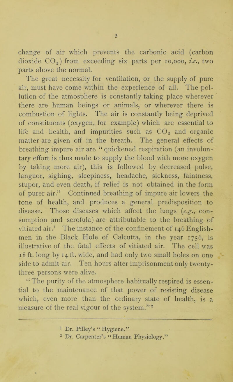 change of air which prevents the carbonic acid (carbon dioxide CO„) from exceeding six parts per 10,000, i.c., two parts above the normal. The great necessity for ventilation, or the supply of pure air, must have come within the experience of all. The pol- lution of the atmosphere is constantly taking place wherever there are human beings or animals, or wherever there ' is combustion of lights. The air is constantly being deprived of constituents (oxygen, for example) which are essential to life and health, and impurities such as CO2 and organic matter are given off in the breath. The general effects of breathing impure air are “quickened respiration (an involun- tary effort is thus made to supply the blood with more oxygen by taking more air), this is followed by decreased pulse, languor, sighing, sleepiness, headache, sickness, faintness, stupor, and even death, if relief is not obtained in the form of purer air.” Continued breathing of impure air lowers the tone of health, and produces a general predisposition to disease. Those diseases which affect the lungs (c?.^., con- sumption and scrofula) are attributable to the breathing of vitiated air.' The instance of the confinement of 146 English- men in the Black Hole of Calcutta, in the year 1756, is illustrative of the fatal effects of vitiated air. The cell was j 8 ft. long by 14 ft. wide, and had only two small holes on one side to admit air. Ten hours after imprisonment only twenty- three persons were alive. “ The purity of the atmosphere habitually respired is essen- tial to the maintenance of that power of resisting disease which, even more than the ordinary state of health, is a measure of the real vigour of the system.”' ' Dr. Pilley’s “Hygiene.” 2 Dr. Carpenter’s “Human Pliysiology.”