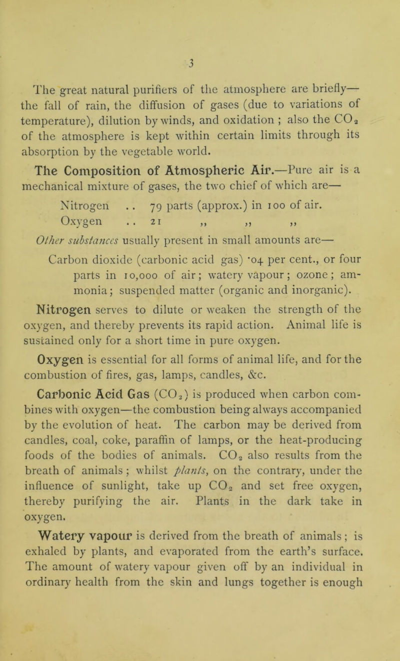 The great natural purifiers of tlie atmosphere are briefly— the fall of rain, the diffusion of gases (due to variations of temperature), dilution by winds, and oxidation ; also the CO a of the atmosphere is kept within certain limits through its absorption by the vegetable world. The Composition of Atmospheric Air.—Pure air is a mechanical mixture of gases, the two chief of which are— Nitrogen .. 79 parts (approx.) in 100 of air. Oxygen ..21 ,, „ ,, Other substances usually present in small amounts are— Carbon dioxide (carbonic acid gas) ’04 per cent., or four parts in 10,000 of air; watery vapour ; ozone; am- monia; suspended matter (organic and inorganic). Nitrogen serves to dilute or weaken the strength of the O-xygen, and thereby prevents its rapid action. Animal life is sustained only for a short time in pure oxygen. Oxygen is essential for all forms of animal life, and for the combustion of fires, gas, lamps, candles, &c. Carbonic Acid Gas (CO^) is produced when carbon com- bines with oxygen—the combustion being always accompanied by the evolution of heat. The carbon may be derived from candles, coal, coke, paraffin of lamps, or the heat-producing foods of the bodies of animals. CO2 also results from the breath of animals ; whilst plants, on the contrary, under the influence of sunlight, take up CO2 and set free oxygen, thereby purifying the air. Plants in the dark take in oxygen. Watery vapour is derived from the breath of animals; is exhaled by plants, and evaporated from the earth’s surface. The amount of watery vapour given off by an individual in ordinary health from the skin and lungs together is enough