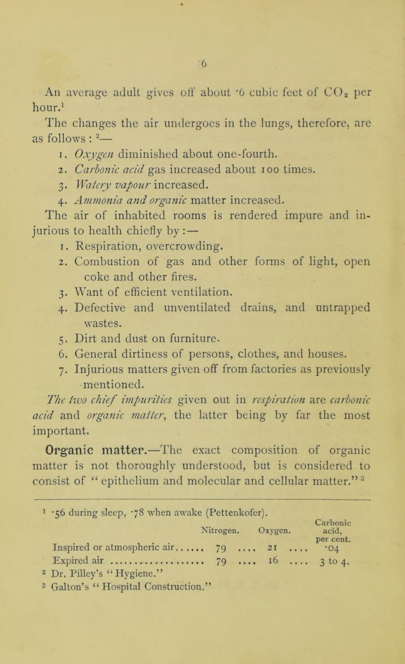 An average adiill gives oli' about ‘6 cubic feet of CO2 per hour.' The changes the air undergoes in the lungs, therefore, are as follows : “— 1. Oxygen diminished about one-fourth. 2. Carbonic acid gas increased about 100 times. 3. Watery vapour increased. 4. Ammonia and organic matter increased. The air of inhabited rooms is rendered impure and in- jurious to health chiefly by: — 1. Respiration, overcrowding. 2. Combustion of gas and other forms of light, open coke and other fires. 3. Want of efficient ventilation. 4. Defective and unventilated drains, and untrapped wastes. 5. Dirt and dust on furniture. 6. General dirtiness of persons, clothes, and houses. 7. Injurious matters given off from factories as previously mentioned. The two chief impurities given out in respiration are carbonic acid and organic matter, the latter being by far the most important. Organic matter.—The exact composition of organic matter is not thoroughly understood, but is considered to consist of “ epithelium and molecular and cellular matter.”'' ' ’56 during sleep, '78 when awake (Pettenkofer). Carbonic Nitrogen. Oxygen. acid, per cent. Inspired or atmospheric air 79 .... 21 .... -04 Expired air 79 .... 16 .... 3104. Dr. Pilley’s “Hygiene.” 3 Gallon’s “ Hospital Construction.”