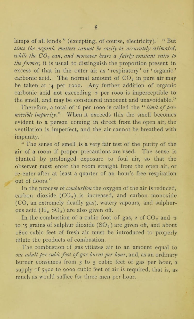 lamps of all kinds ” (excepting, of course, electricity). “But smce the organic matters caiinot be easily or accurately estimated, ivhile the CO^ can, arid moreover bears a fairly constant ratio to the former, it is usual to distinguish the proportion present in excess of that in the outer air as ‘ respiratory ’ or ‘ organic ’ carbonic acid. The normal amount of CO2 in pure air may be taken at '4 per 1000. Any further addition of organic carbonic acid not exceeding ‘2 per 1000 is imperceptible to the smell, and may be considered innocent and unavoidable.” Therefore, a total of ’6 per 1000 is called the “ limit of per- missible impurityP When it exceeds this the smell becomes evident to a person coming in direct from the open air, the ventilation is imperfect, and the air cannot be breathed with impunity. “The sense of smell is a very fair test of the purity of the air of a room if proper precautions are used. The sense is blunted by prolonged exposure to foul air, so that the observer must enter the room straight from the open air, or re-enter after at least a quarter of an hour’s free respiration out of doors.” In the process of combustion the oxygen of the air is reduced, carbon dioxide (CO2) is increased, and carbon monoxide (CO, an extremely deadly gas), watery vapours, and sulphur- ous acid (Hg SO3) are also given off. In the combustion of a cubic foot of gas, 2 of CO2 and ’2 to ‘5 grains of sulphur dioxide (SO2) are given off, and about 1800 cubic feet of fresh air must be introduced to properly dilute the products of combustion. The combustion of gas vitiates air to an amount equal to one adult per cubic foot of gas burnt per hour, and, as an ordinary burner consumes from 3 to 5 cubic feet of gas per hour, a supply of 5400 to 9000 cubic feet of air is required, that is, as much as would suffice for three men per hour.