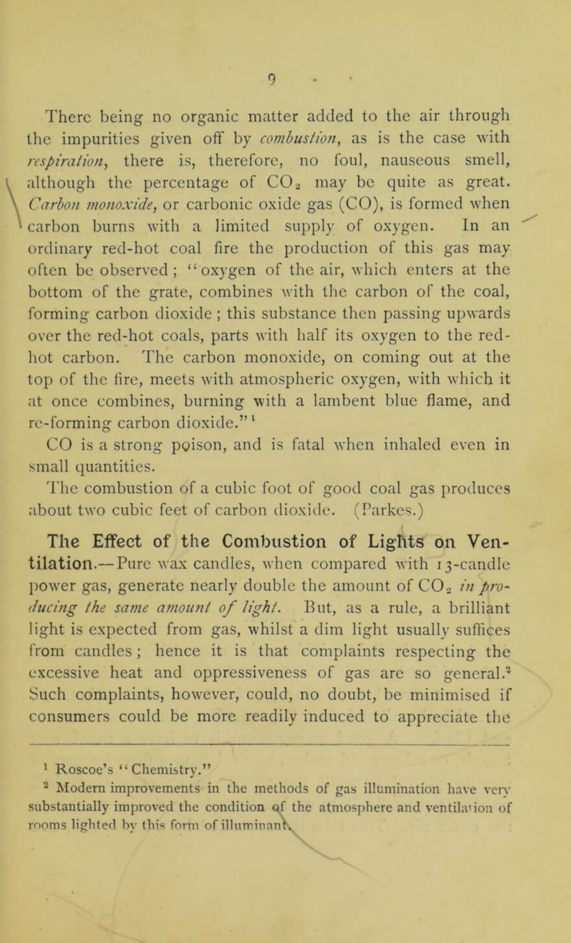 There being no organic matter added to the air through the impurities given off by combus/iotj, as is the case with respiration, there is, therefore, no foul, nauseous smell, although the percentage of CO2 may be quite as great. Carbon monoxide, or carbonic oxide gas (CO), is formed when carbon burns with a limited supply of oxygen. In an ordinary red-hot coal fire the production of this gas may often be observed; “oxygen of the air, which enters at the bottom of the grate, combines with the carbon of the coal, forming carbon dioxide ; this substance then passing upwards over the red-hot coals, parts with half its oxygen to the red- hot carbon. The carbon monoxide, on coming out at the top of the fire, meets with atmospheric oxygen, with which it at once combines, burning with a lambent blue flame, and re-forming carbon dioxide.” ‘ CO is a strong poison, and is fatal when inhaled even in small quantities. The combustion of a cubic foot of good coal gas produces about two cubic feet of carbon dioxide. (Parkes.) The Effect of the Combustion of Lights on Ven- tilation.— Pure wax candles, when compared with 13-candle power gas, generate nearly double the amount of CO2 in pro- ducing the same amount of light. But, as a rule, a brilliant light is expected from gas, whilst a dim light usually suffices from candles; hence it is that complaints respecting the excessive heat and oppressiveness of gas are so general.’ Such complaints, however, could, no doubt, be minimised if consumers could be more readily induced to appreciate the ' Roscoe’s “Chemistry.” 2 Modem improvements in the methods of gas illumination have ven- substantially improved the condition  ' itmosphere and ventila'ion of rooms lighted by this fortii of illumina