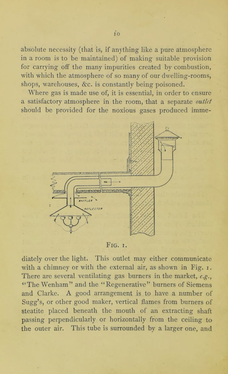 absolute necessity (that is, if anything like a pure atmosphere in a room is to be maintained) of making suitable provision for carrying off the many impurities created by combustion, with which the atmosphere of so many of our dwelling-rooms, shops, warehouses, &c. is constantly being poisoned. Where gas is made use of, it is essential, in order to ensure a satisfactory atmosphere in the room, that a separate outlet should be provided for the noxious gases produced imme- diately over the light. This outlet may either communicate with a chimney or with the external air, as shown in Fig. i. There are several ventilating gas burners in the market, e.^., “The Wenham” and the “Regenerative” burners of Siemens and Clarke. A good arrangement is to have a number of Sugg’s, or other good maker, vertical flames from burners of steatite placed beneath the mouth of an extracting shaft passing perpendicularly or horizontally from the ceiling to the outer air. This tube is surrounded by a larger one, and