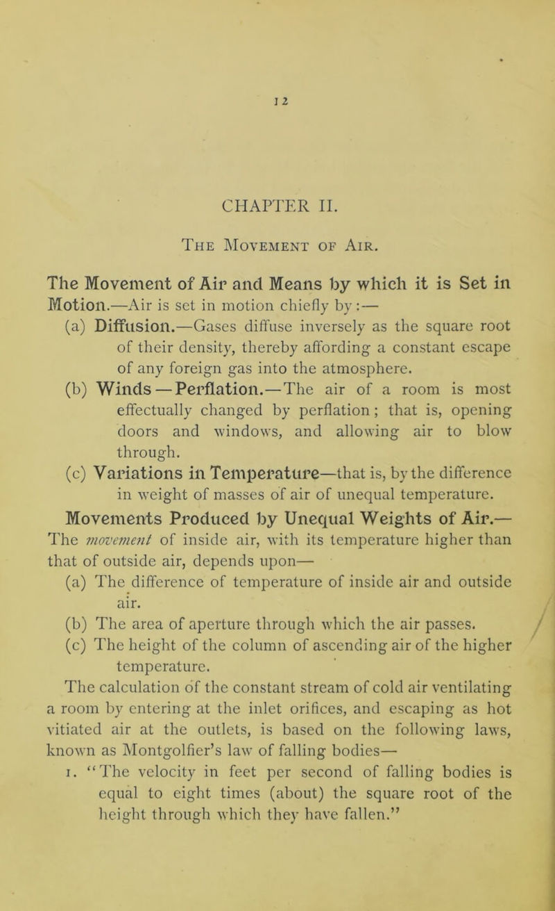 The Movement of Air, The Movement of Air and Means by which it is Set in Motion.—Air is set in motion chiefly by : — (a) Diffusion.—Gases diffuse inversely as the square root of their density, thereby affording a constant escape of any foreign gas into the atmosphere. (b) Winds — Perflation.—The air of a room is most effectually changed by perflation; that is, opening doors and windows, and allowing air to blow through. (c) Variations in Temperature—that is, by the difference in weight of masses of air of unequal temperature. Movements Produced by Unequal Weights of Air.— The movement of inside air, with its temperature higher than that of outside air, depends upon— (a) The difference of temperature of inside air and outside air. (b) The area of aperture through wdiich the air passes. (c) The height of the column of ascending air of the higher temperature. The calculation of the constant stream of cold air ventilating a room by entering at the inlet orifices, and escaping as hot vitiated air at the outlets, is based on the following laws, known as Montgolfier’s law of falling bodies— I. “The velocity in feet per second of falling bodies is equal to eight times (about) the square root of the height through which they have fallen.”