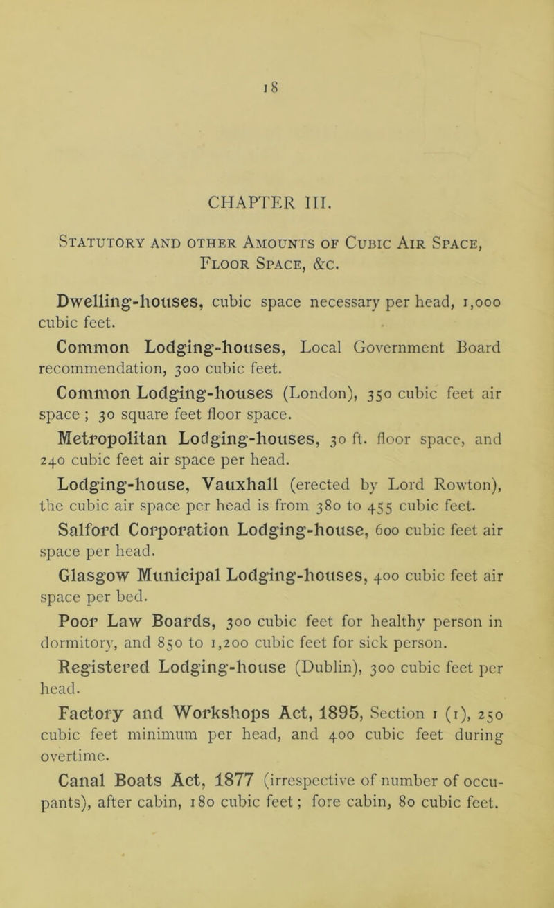 CHAPTER III. Statutory and other Amounts of Cubic Air Space, Floor Space, &c. Dwellilig’-houses, cubic space necessary per head, i,ooo cubic feet. Common Lodging-houses, Local Government Board recommendation, 300 cubic feet. Common Lodging-houses (London), 350 cubic feet air space ; 30 square feet floor space. Metropolitan Lodging-houses, 30 ft. floor space, and 240 cubic feet air space per head. Lodging-house, Vauxhall (erected by Lord Rowton), the cubic air space per head is from 380 to 455 cubic feet. Salford Corporation Lodging-house, 600 cubic feet air space per head. Glasgow Municipal Lodging-houses, 400 cubic feet air space per bed. Poor Law Boards, 300 cubic feet for healthy person in dormitory, and 850 to 1,200 cubic feet for sick person. Registered Lodging-house (Dublin), 300 cubic feet per head. Factory and Workshops Act, 1895, Section 1(1), 250 cubic feet minimum per head, and 400 cubic feet during overtime. Canal Boats Act, 1877 (irrespective of number of occu- pants), after cabin, 180 cubic feet; fore cabin, 80 cubic feet.