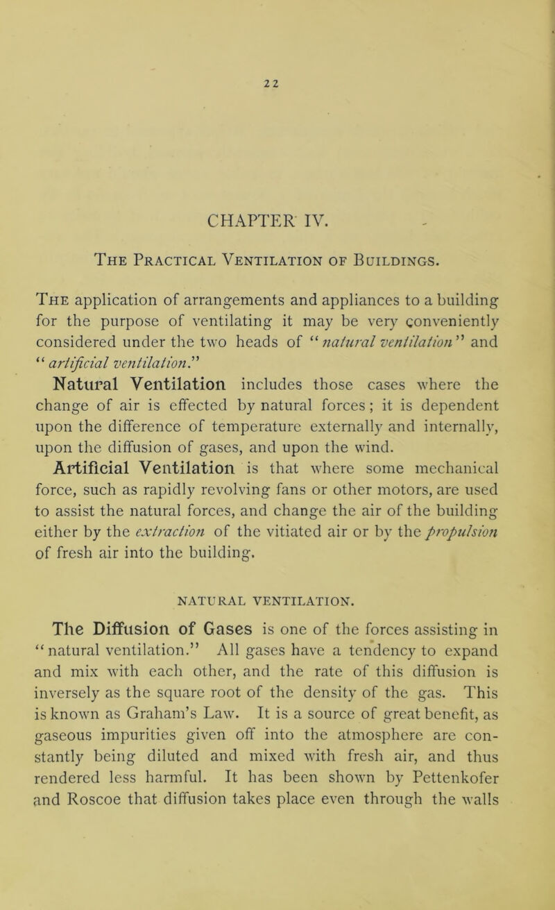 CHAPTER IV. The Practical Ventilation of Buildings. The application of arrangements and appliances to a building for the purpose of ventilating it may be very conveniently considered under the two heads of '^natural ventilation^'' and ^'artificial ventilation^' Natural Ventilation includes those cases where the change of air is effected by natural forces; it is dependent upon the difference of temperature externally and internally, upon the diffusion of gases, and upon the wind. Artificial Ventilation is that where some mechanical force, such as rapidly revolving fans or other motors, are used to assist the natural forces, and change the air of the building either by the extractmi of the vitiated air or by the propulsion of fresh air into the building. NATURAL ventilation. The Diffusion of Gases is one of the forces assisting in “natural ventilation.” All gases have a tendency to expand and mix with each other, and the rate of this diffusion is inversely as the square root of the density of the gas. This is known as Graham’s Law. It is a source of great benefit, as gaseous impurities given off into the atmosphere are con- stantly being diluted and mixed with fresh air, and thus rendered less harmful. It has been shown by Pettenkofer and Roscoe that diffusion takes place even through the walls