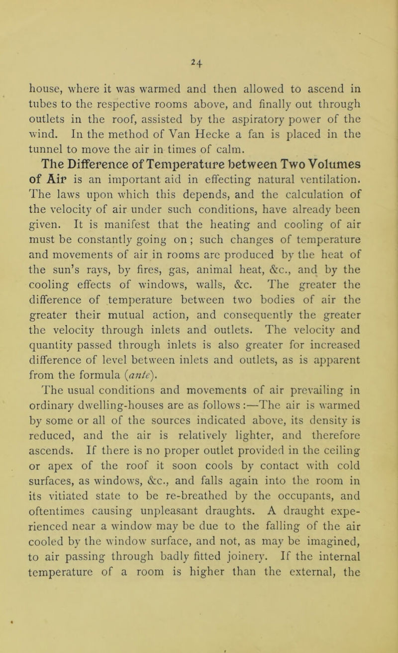 H house, where it was warmed and then allowed to ascend in tubes to the respective rooms above, and finally out through outlets in the roof, assisted by the aspiratory power of the wind. In the method of Van Hecke a fan is placed in the tunnel to move the air in times of calm. The Difference of Temperature between Two Volumes of Air is an important aid in effecting natural ventilation. The laws upon which this depends, and the calculation of the velocity of air under such conditions, have already been given. It is manifest that the heating and cooling of air must be constantly going on ; such changes of temperature and movements of air in rooms arc produced by the heat of the sun’s rays, by fires, gas, animal heat, &c., and by the cooling effects of windows, walls, &:c. The greater the difference of temperature between two bodies of air the greater their mutual action, and consequently the greater the velocity through inlets and outlets. The velocity and quantity passed through inlets is also greater for increased difference of level between inlets and outlets, as is apparent from the formula i^ante). The usual conditions and movements of air prevailing in ordinary dwelling-houses are as follows :—The air is warmed by some or all of the sources indicated above, its density is reduced, and the air is relatively lighter, and therefore ascends. If there is no proper outlet provided in the ceiling or apex of the roof it soon cools by contact with cold surfaces, as windows, &c., and falls again into the room in its vitiated state to be re-breathed by the occupants, and oftentimes causing unpleasant draughts. A draught expe- rienced near a window may be due to the falling of the air cooled by the window surface, and not, as may be imagined, to air passing through badly fitted joinery. If the internal temperature of a room is higher than the external, the