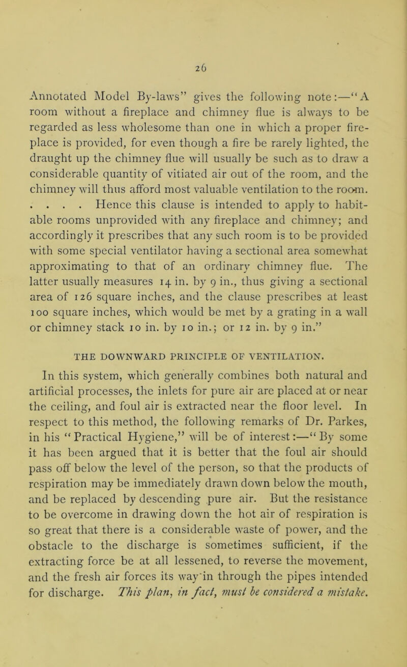 Annotated Model By-laws” gives the following note:—“A room without a fireplace and chimney flue is always to be regarded as less wholesome than one in which a proper fire- place is provided, for even though a fire be rarely lighted, the draught up the chimney flue will usually be such as to draw a considerable quantity of vitiated air out of the room, and the chimney will thus afford most valuable ventilation to the rocmi. . . . . Hence this clause is intended to apply to habit- able rooms unprovided with any fireplace and chimney; and accordingly it prescribes that any such room is to be provided with some special ventilator having a sectional area somewhat approximating to that of an ordinary chimney flue. The latter usually measures 14 in. by 9 in., thus giving a sectional area of 126 square inches, and the clause prescribes at least 100 square inches, which would be met by a grating in a wall or chimney stack 10 in. by 10 in.; or 12 in. by 9 in.” THE DOWNWARD PRINCIPLE OF VENTILATION. In this system, which generally combines both natural and artificial processes, the inlets for pure air are placed at or near the ceiling, and foul air is extracted near the floor level. In respect to this method, the following remarks of Dr. Parkes, in his “Practical Hygiene,” will be of interest:—“By some it has been argued that it is better that the foul air should pass off below the level of the person, so that the products of respiration may be immediately drawn down below the mouth, and be replaced by descending pure air. But the resistance to be overcome in drawing down the hot air of respiration is so great that there is a considerable waste of power, and the obstacle to the discharge is sometimes sufficient, if the extracting force be at all lessened, to reverse the movement, and the fresh air forces its way'in through the pipes intended for discharge. This plan, in fact, ?nust be considered a ?nistake.