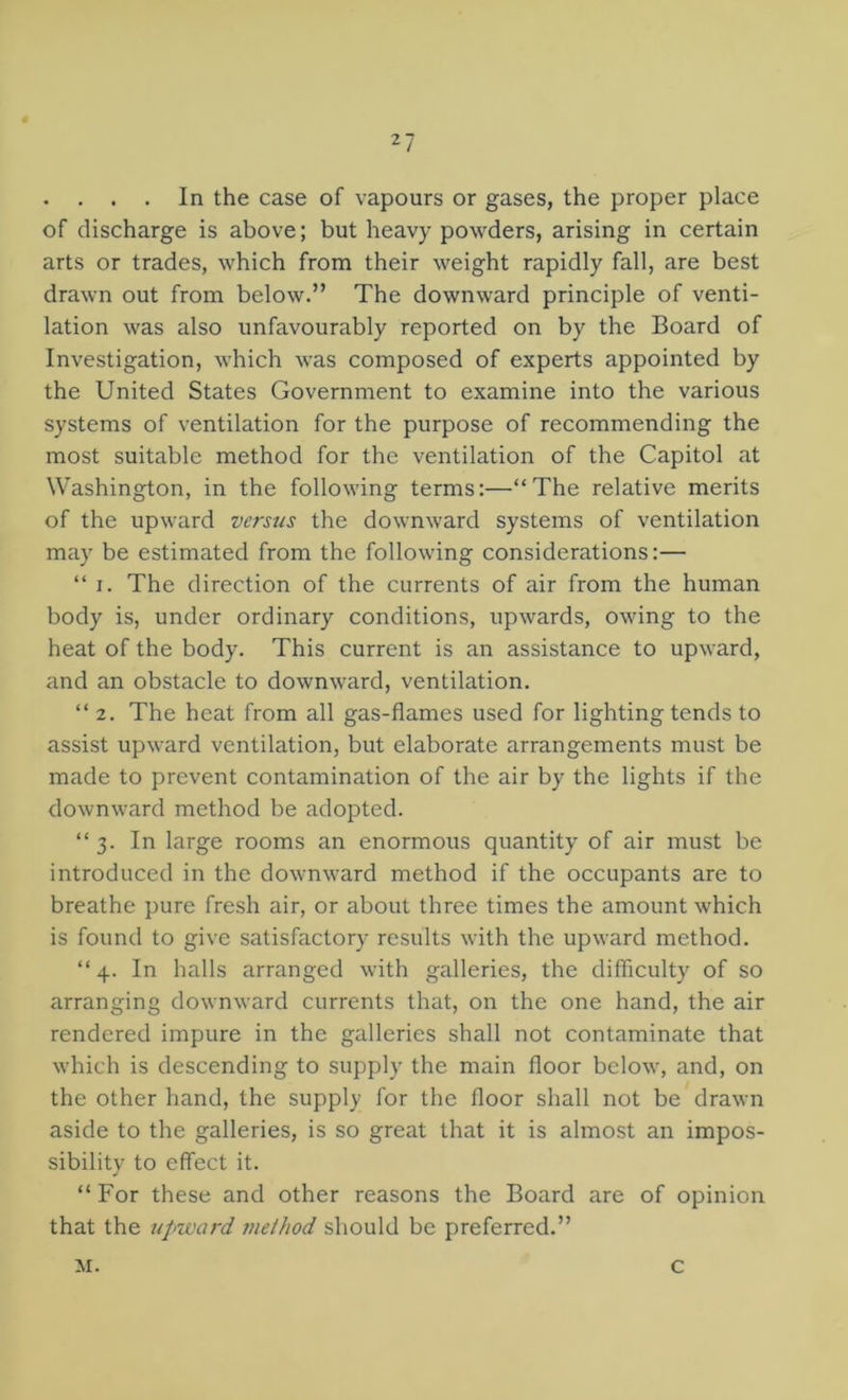 2? . . . . In the case of vapours or gases, the proper place of discharge is above; but heavy powders, arising in certain arts or trades, which from their weight rapidly fall, are best drawn out from below.” The downward principle of venti- lation was also unfavourably reported on by the Board of Investigation, which was composed of experts appointed by the United States Government to examine into the various systems of ventilation for the purpose of recommending the most suitable method for the ventilation of the Capitol at Washington, in the following terms:—“The relative merits of the upward versus the downward systems of ventilation may be estimated from the following considerations:— “ I. The direction of the currents of air from the human body is, under ordinary conditions, upwards, owing to the heat of the body. This current is an assistance to upward, and an obstacle to downward, ventilation. “2. The heat from all gas-flames used for lighting tends to assist upward ventilation, but elaborate arrangements must be made to prevent contamination of the air by the lights if the downward method be adopted. “ 3. In large rooms an enormous quantity of air must be introduced in the downward method if the occupants are to breathe pure fresh air, or about three times the amount which is found to give satisfactory results with the upward method. “ 4. In halls arranged with galleries, the difficulty of so arranging downward currents that, on the one hand, the air rendered impure in the galleries shall not contaminate that which is descending to supply the main floor below, and, on the other hand, the supply for the floor shall not be drawn aside to the galleries, is so great that it is almost an impos- sibility to effect it. “For these and other reasons the Board are of opinion that the upward method should be preferred.” M. c