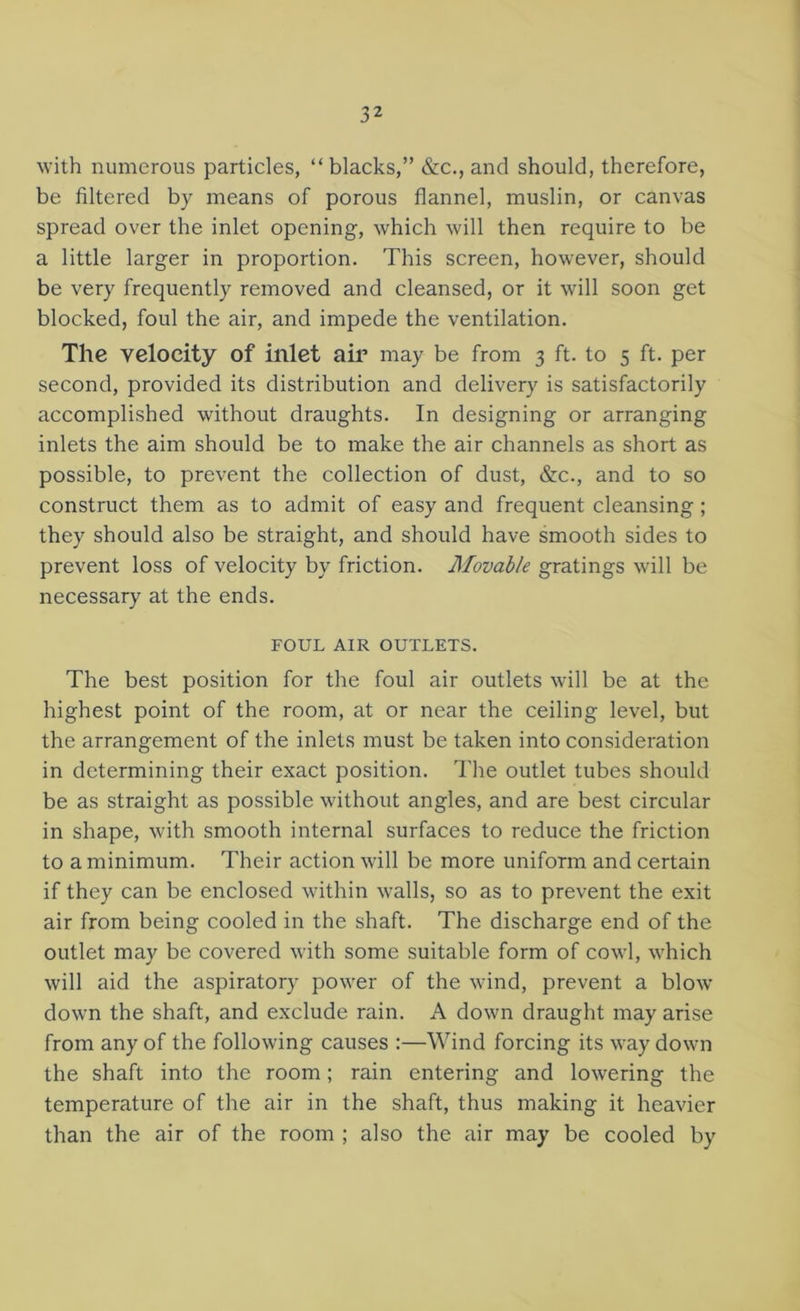 with numerous particles, “blacks,” &c., and should, therefore, be filtered by means of porous flannel, muslin, or canvas spread over the inlet opening, which will then require to be a little larger in proportion. This screen, however, should be very frequently removed and cleansed, or it will soon get blocked, foul the air, and impede the ventilation. The velocity of inlet air may be from 3 ft. to 5 ft. per second, provided its distribution and delivery is satisfactorily accomplished without draughts. In designing or arranging inlets the aim should be to make the air channels as short as possible, to prevent the collection of dust, &c., and to so construct them as to admit of easy and frequent cleansing; they should also be straight, and should have smooth sides to prevent loss of velocity by friction. Movable gratings will be necessary at the ends. FOUL AIR OUTLETS. The best position for the foul air outlets will be at the highest point of the room, at or near the ceiling level, but the arrangement of the inlets must be taken into consideration in determining their exact position. The outlet tubes should be as straight as possible without angles, and are best circular in shape, with smooth internal surfaces to reduce the friction to a minimum. Their action will be more uniform and certain if they can be enclosed within walls, so as to prevent the exit air from being cooled in the shaft. The discharge end of the outlet may be covered with some suitable form of cowl, which will aid the aspiratory power of the wind, prevent a blow down the shaft, and exclude rain. A down draught may arise from any of the following causes :—Wind forcing its way down the shaft into the room; rain entering and lowering the temperature of the air in the shaft, thus making it heavier than the air of the room ; also the air may be cooled by