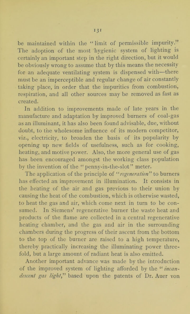 be maintained within the “ limit of permissible impurity.” The adoption of the most hygienic system of lighting is certainly an important step in the right direction, but it would be obviously wrong to assume that by this means the necessity for an adequate ventilating system is dispensed with—there must be an imperceptible and regular change of air constantly taking place, in order that the impurities from combustion, resj)iration, and all other sources may be removed as fast as created. In addition to improvements made of late years in the manufacture and adaptation by improved burners of coal-gas us an illuminant, it has also been found advisable, due, without doubt, to the wholesome influence of its modern competitor, viz., electricity, to broaden the basis of its popularity by opening up new fields of usefulness, such as for cooking, heating, and motive power. Also, the more general use of gas has been encouraged amongst the working class population by the invention of the “ penny-in-the-slot ” meter. d'he application of the principle of ''regeneration''’ to burners has effected an improvement in illumination. It consists in the heating of the air and gas previous to their union by causing the heat of the combustion, which is otherwise wasted, to heat the gas and air, which come ne.xt in turn to be con- sumed. In Siemens’ regenerative burner the waste heat and j)roducts of the flame are collected in a central regenerative heating chamber, and the gas and air in the surrounding chambers during the progress of their ascent from the bottom to the top of the burner are raised to a high temperature, thereby practically increasing the illuminating power three- fold, but a large amount of radiant heat is also emitted. Another important advance was made by the introduction of the improved system of lighting afforded by the “ incan- descent gas ligtit, based upon the patents of Dr. Auer von