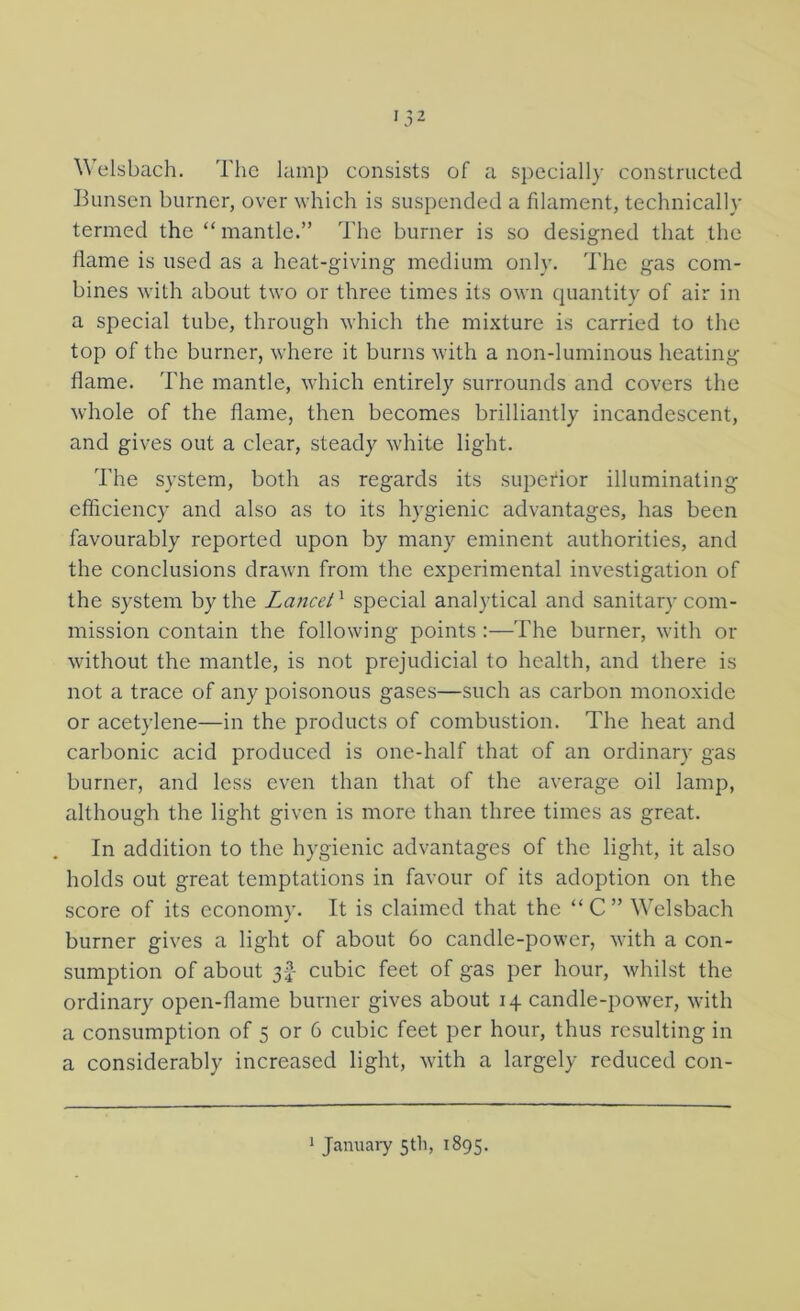 Welsbach. The lamp consists of a specially constructed Bunsen burner, over which is suspended a filament, technically termed the “ mantle.” The burner is so designed that the flame is used as a heat-giving medium only. The gas com- bines with about two or three times its own quantity of air in a special tube, through which the mixture is carried to the top of the burner, where it burns with a non-luminous heating flame. The mantle, which entirely surrounds and covers the whole of the flame, then becomes brilliantly incandescent, and gives out a clear, steady white light. The system, both as regards its superior illuminating efficiency and also as to its hygienic advantages, has been favourably reported upon by many eminent authorities, and the conclusions drawm from the experimental investigation of the system by the Lancet ^ special analytical and sanitary com- mission contain the following points;—The burner, with or without the mantle, is not prejudicial to health, and there is not a trace of any poisonous gases—such as carbon monoxide or acetylene—in the products of combustion. The heat and carbonic acid produced is one-half that of an ordinary gas burner, and less even than that of the average oil lamp, although the light given is more than three times as great. In addition to the hygienic advantages of the light, it also holds out great temptations in favour of its adoption on the score of its economy. It is claimed that the “ C ” Welsbach burner gives a light of about 6o candle-power, with a con- sumption of about 3-2- cubic feet of gas per hour, whilst the ordinary open-flame burner gives about 14 candle-power, with a consumption of 5 or 6 cubic feet per hour, thus resulting in a considerably increased light, with a largely reduced con- ^ Januaiy 5th, 1895.