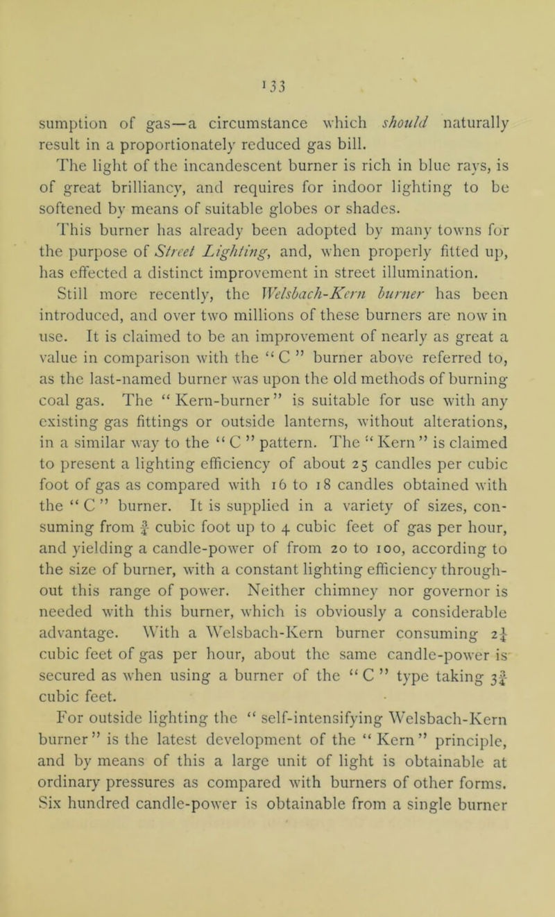 sumption of gas—a circumstance which should naturally result in a proportionately reduced gas bill. The light of the incandescent burner is rich in blue rays, is of great brilliancy, and requires for indoor lighting to be softened by means of suitable globes or shades. 'I'his burner has already been adopted by many towns for the purpose of Street Lighting, and, when properly fitted up, has effected a distinct improvement in street illumination. Still more recently, the Welsbach-Kc7'n hurner has been introduced, and over two millions of these burners are now in use. It is claimed to be an improvement of nearly as great a value in comparison with the “C ” burner above referred to, as the last-named burner was upon the old methods of burning coal gas. The “ Kern-burner ” is suitable for use with any existing gas fittings or outside lanterns, without alterations, in a similar way to the “ C ” pattern. The Kern ” is claimed to present a lighting efficiency of about 25 candles per cubic foot of gas as compared with 16 to 18 candles obtained with the “ C ” burner. It is supplied in a variety of sizes, con- suming from £- cubic foot up to 4 cubic feet of gas per hour, and yielding a candle-power of from 20 to 100, according to the size of burner, with a constant lighting efficiency through- out this range of power. Neither chimney nor governor is needed with this burner, which is obviously a considerable advantage. With a Welsbach-Kern burner consuming 2^ cubic feet of gas per hour, about the same candle-power is secured as when using a burner of the “C ” type taking 3I- cubic feet. For outside lighting the “ self-intensifying Welsbach-Kern burner ” is the latest development of the “ Kern ” principle, and by means of this a large unit of light is obtainable at ordinary pressures as compared with burners of other forms. Six hundred candle-power is obtainable from a single burner