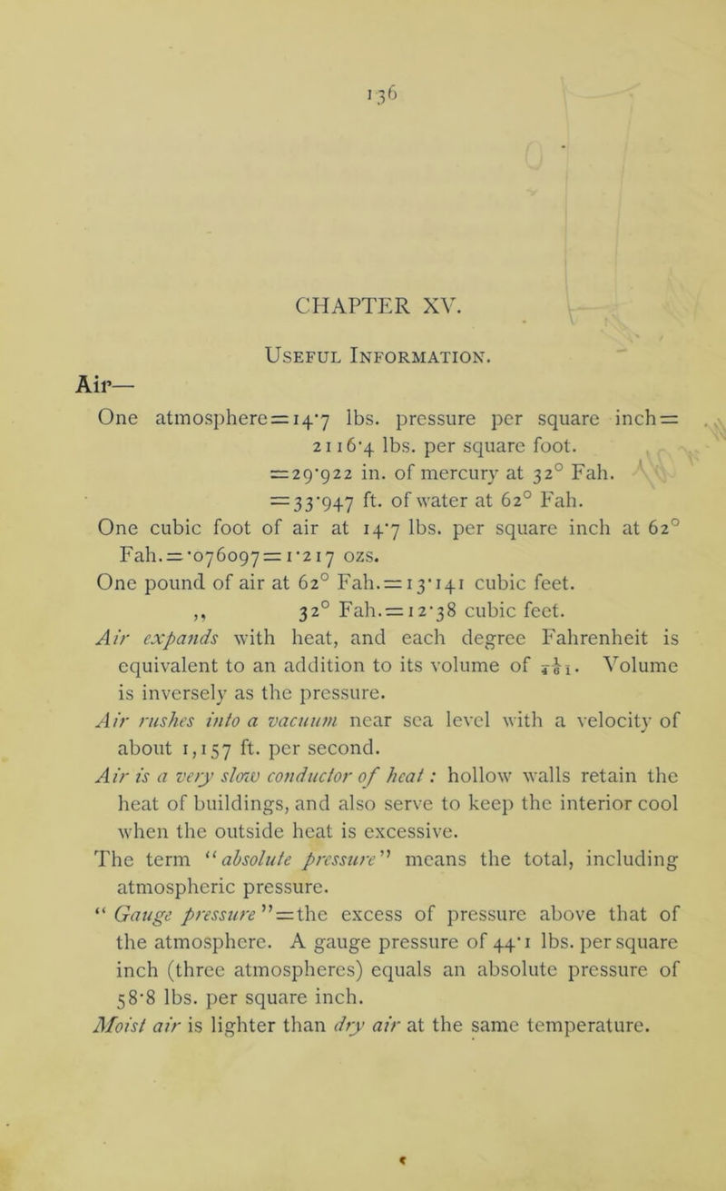 CHAPTER XV. Air— Useful Information. One atmosphere = 147 lbs. pressure per square inch = 21 i6’4 lbs. per square foot. — 29722 in. of mercury at 32° Fah. — 33’947 of water at 62° Fah. One cubic foot of air at 147 lbs. per square inch at 62° Fah.=:'076o97 = r2i7 ozs. One pound of air at 62° Fah. = i3'i4i cubic feet. ,, 32° Fah.= i2‘38 cubic feet. Air expa7ids with heat, and each degree Fahrenheit is equivalent to an addition to its volume of jii. Volume is inversely as the pressure. Air rushes into a vacuuni near sea level with a velocity of about 1,157 ff- Por second. Airis a very slerM conductor of heat: hollow walls retain the heat of buildings, and also serve to keep the interior cool when the outside heat is excessive. The term absolute pressure'’ means the total, including atmospheric pressure. Gauge pressure excess of pressure above that of the atmosphere. A gauge pressure of 44'i lbs. per square inch (three atmospheres) equals an absolute pressure of 58’8 lbs. per square inch. Moist air is lighter than dry air at the same temperature. C