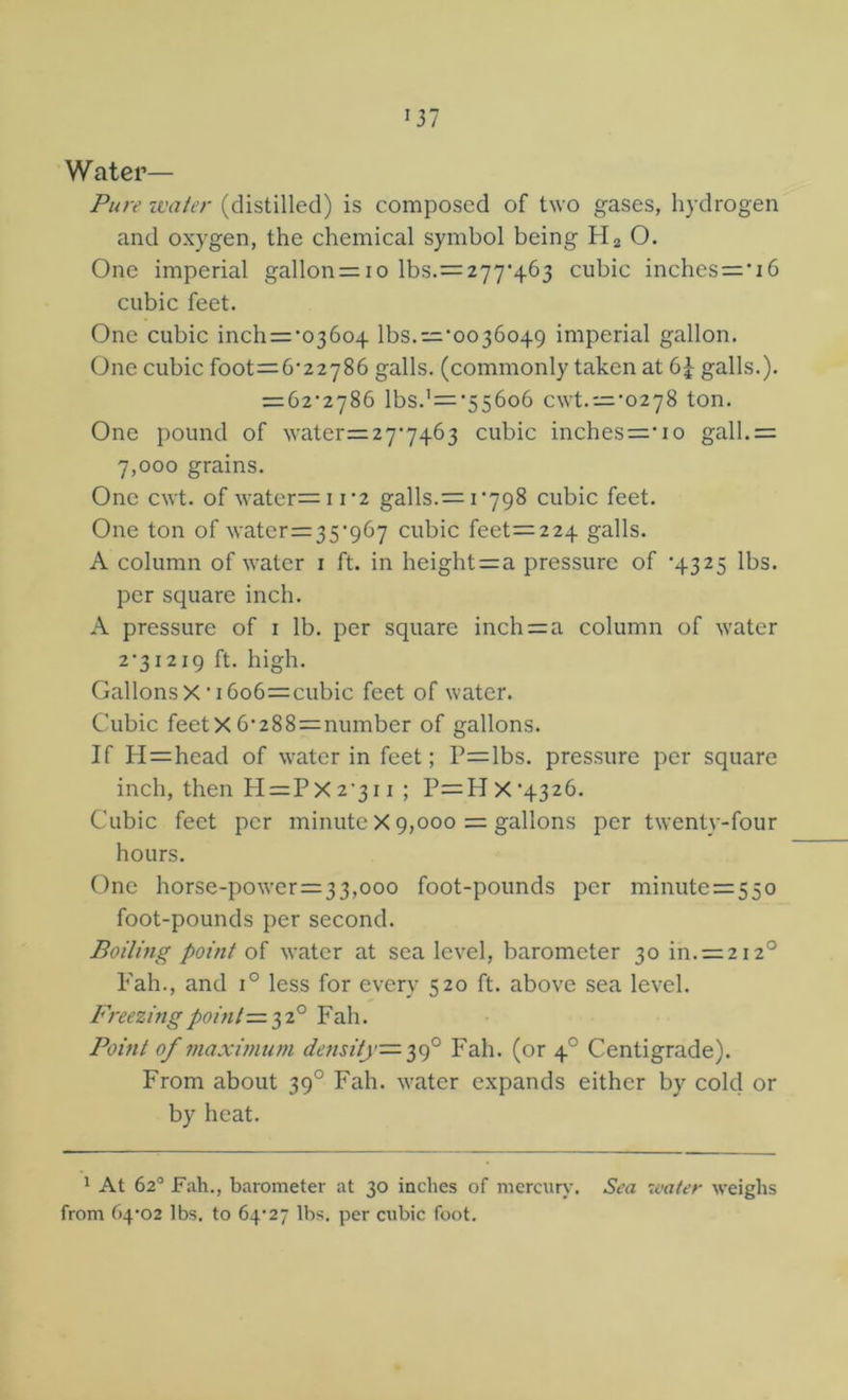'37 Water— Pure ivater (distilled) is composed of two gases, hydrogen and oxygen, the chemical symbol being O. One imperial gallon = io lbs.=277'463 cubic inches='i6 cubic feet. One cubic inch=’036o4 lbs.=‘oo36o49 imperial gallon. One cubic foot=6‘22786 galls, (commonly taken at galls.). — 6z'i']%b lbs.’='55606 cwt.='0278 ton. One pound of water=27'7463 cubic inches=’io gall.= 7,000 grains. One cwt. of water=i i'2 galls.= 1*798 cubic feet. One ton of water=35'967 cubic feet=224 galls. A column of water i ft. in height=a pressure of '4325 lbs. per square inch. A pressure of i lb. per square inch = a column of water 2'3i2i9 ft. high. Gallons X' 16o6=cubic feet of water. Cubic feetX 6'288=number of gallons. If H=head of water in feet; P=lbs. pressure per square inch, then H=Px 2'3i i ; P=H X *4326. Cubic feet per minute X 9,000 = gallons per twenty-four hours. One horse-power=33,ooo foot-pounds per minute=55o foot-pounds per second. Boiling point of water at sea level, barometer 30 in. = 2i2° Fah., and 1° less for every 520 ft. above sea level. Freezmgpoinl-=.'^2° Ydh. Point of maximum density=-Fah. (or 4° Centigrade). From about 39° Fah. water expands either by cold or by heat. 1 At 62® Fah., barometer at 30 inches of merciiiy. Sea ivater weighs from 64*02 lbs. to 64*27 lbs. per cubic foot.