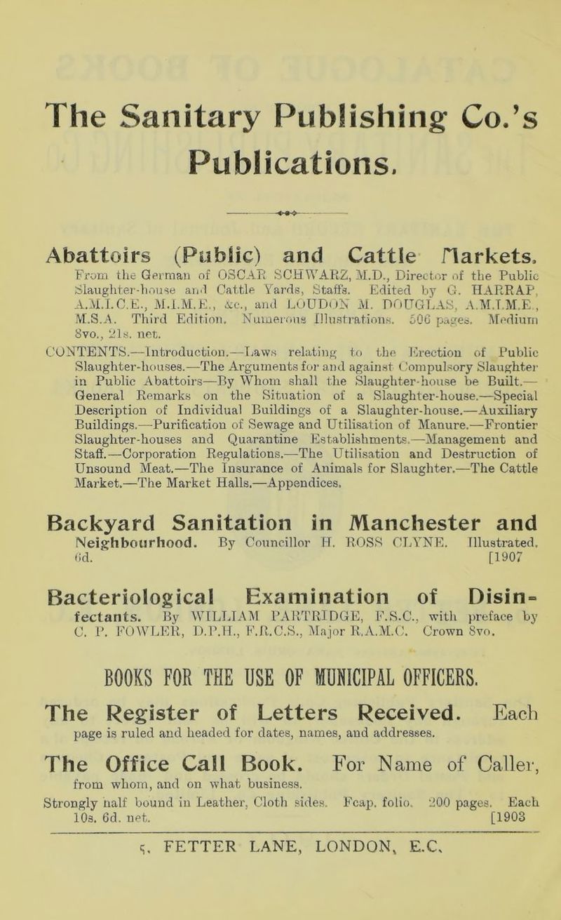The Sanitary Publishing Co.’s Publications, Abattoirs (Ptibiic) and Cattle flarkets. From the German of OSCAR SCHWARZ, M.D., Director of the Public Slaughter-house aii,l Cattle Yards, Staffs. Edited h}^ G. HARRAP, A.M.I.C.E., M.i.M.E,, A;c., and LOUDoN iVl. DOUGLAS, A.M.T.M.E., ^t.S.A. Third Edition, Numerous Illu.strations. 50G pages. l\rediuni Svo., 21s. net. CONTENTS.—Introduction.—Tiaw.s relating to the Erection of Public Slaughter-houses.—The Arguments for and against Compulsory Slaughtei- in Public Abattoirs—By Whom shall the ,Slaughter-house be Built.— General Remarks on the Situation of a Slaughter-house.—Special Description of Individual Buildings of a Slaughter-house.—Auxiliary Buildings.—Purification of Sewage and Utilisation of Manure.—Frontier Slaughter-houses and Quarantine Establishments.—Management and Staff.—Corporation Regulations.^—The Utilisation and Destruction of Unsound Meat.—The Insurance of Animals for Slaughter.—The Cattle Market.—The Market Halls.—Appendices. Backyard Sanitation in Manchester and INeighbourhood. By Councillor fd. ROSS CIjYNE. Illustrated. (Id. [1907 Bacteriological Examination of Disin» fectants. By WHLLTAM PARTRIDGE, F.S.C., with preface by C. P. FOWLER, D.P.H., F.R.C.S., Major R.A.M.C. Crown Svo. BOOKS FOR THE USE OF MUNICIPAL OFFICERS. The Register of Letters Received. Each page is ruled and headed for dates, names, and addresses. The Office Cali Book. For Name of Caller, from whom, and on what business. Strongly half bound in Leather, Cloth sides. Fcap. folio. 200 pages. Each lOs. 6d. net. [1903