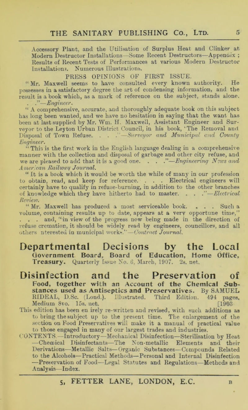 Accessory Plant, and the Utilisation of Surplus Heat and Clinker at Modern Destructor Installations—Some Recent Destructors—Appenuix ; Results of Recent Tests of Performances at various Modern Destructor Installations. Numerous Illustrations. PRESS OPINIONS OF FIRST ISSUE. “ Mr. Maxwell seem.s to have consulted every known authority. He possesses in a satisfactory degree the art of condensing information, and the result is a book which, as a mark of reference on the subject, stands alone. . .”—Engineer. “ A comprehensive, accurate, and thoroughly adequate book on this subject has long been wanted, and we have no hesitation in saying that the want has been at last supplied by Mr. Wm. H. Maxwell, Assistant Engineer and Sur- veyor to the Leyton Urban District Council, in his book, 'The Removal and Disposal of Town Refuse. . . . '—Surveyor and Municipal and County Engineer. “ This is the first work in the English language dealing in a comprehensive manner with the collection and disposal of garbage and other city refuse, and we are pleased to add that it is a good one. . . .”—Engineering Neu’s and American Ilaibvuy Journal. “ It is a book which it would be worth the while of many in our profession to obtain, read, and keep for reference. . . . Electrical engineers will certainly have to qualify in refuse-burning, in addition to the other branches of knowledge which they have hitherto had to master. . . .”—Electrical Rcriev). “ Mr. Maxwell has produced a most serviceable book. . . . Such a volume, containing results up to date, appears at a very opportune time,” . . . and, “in view of the progress now being made in the direction of I'ofu.se cremation, it should be widely read by engineers, councillors, and all others ntere-sted in municipal work*'.”—Contract Journal. Departmental Decisions by the Local (iovernment Board, Board of Education, Home Office, Treasury. Quarterly Issue No. 6, March, 1907. 2s. net. Disinfection and the Preservation of Food, together with an Account of the Chemical Sub- stances used as Antiseptics and Preservatives. By SAMUEL RIDEAL, D.Sc. (Lond.). Illustrated. Third Edition. 494 pages. Medium 8vo. 15s. net. [1903 This edition has been en irely re-written and revised, with such additions as to bring the subject up to the present time. The enlargement of the section on Food Preservatives will make it a manual of practical value to those engaged in many of our largest trades and industries. f’ONTENT.S.—Introductory—Mechanical Disinfection—Sterilisation by Heat —Chemical Disinfectants—The Non-metallic Elements and their Derivations^—Metallic Salts—Organic Substances—Compounds Related to the Alcohols—Practical Methods—Personal and Internal Disinfection —Preservation of Food—Legal Statutes and Regulations—Methods and .Analysis—Index.