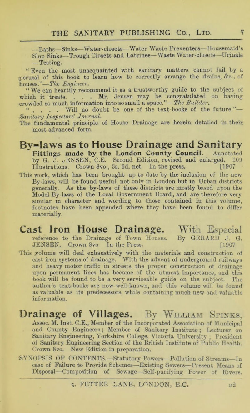 —Baths—Sinks—Water-closets—Water Waste Preventers— Housemaid’s Slop Sinks—Trough Closets and Latrines—Waste Water-closets—Urinals —'Testing. “ Even the most unacquainted with sanitary matters cannot fail by a (perusal of this book to learn how to correctly arrange the drains, &c., of houses.”—The Engineer. “ We can heartily recommend it as a trustworthy guide to the subject ot which it treats. . . . Mr. Jensen may be congratulated on having crowded so much information into so small a space.”—The Builder. “ . . . . Will no doubt be one of the text-books of the future.”— Sanitary Inspectors’ Jmirmd. The fundamental principle of House Drainage are herein detailed in their most advanced form. By-laws as to House Drainage and Sanitary Fittings made by the London County Council. Annotated by G. J. uENSEN, C.E. Second Edition, revised and enlarged. 109 Illustrations. Crown 8vo., 3s. 6d. net. In the press, [1907 This work, which has been brought up to date by the inclusion of the new By-laws, will be found useful, not only in London but in Urban districts generally. As the by-laws of these districts are mostly based upon the Model By-laws of the Local Government Board, and are therefore very similar in character and wording to those contained in this volume, footnotes have been appended where they have been found to differ materially. Cast Iron House Drainage. AVith Especial reference to the Drainage of Town Houses. By GERARD J. G. JENSEN. Crown 8vo In the Press. [1907 This yolume will deal exhaustively with the materials and construction of cast iron systems of drainage. With the advent of underground railways and heavy motor traffic in streets, the proper construction of drainage upon permanent lines has become of the utmost importance, and this book will be found to be a very serviceable guide on the subject. The author’s text-books are now well-known, and this volume will be found as valuable as its predecessors, while containing much new and valuable information. Drainage of Villages. By William Spinks, Assoc. M. Inst. C.E., Member of the Incorporated Association of Municipal and County Engineers; Member of Sanitary Institute; Lecturer on Sanitary Engineering, Yorkshire College, Victoria University ; President of Sanitary Engineering Section of the British Institute of Public Health. Crown 8vo. New Edition in preparation. SYNOPSIS OF CONTENTS.—Statutory Powers—Pollution of Streams—In case of Failure to Provide Schemes—Existing Sewers—Pre.sent Means of Disposal—Composition of Sewage—Self-purifying Power of Rivers.