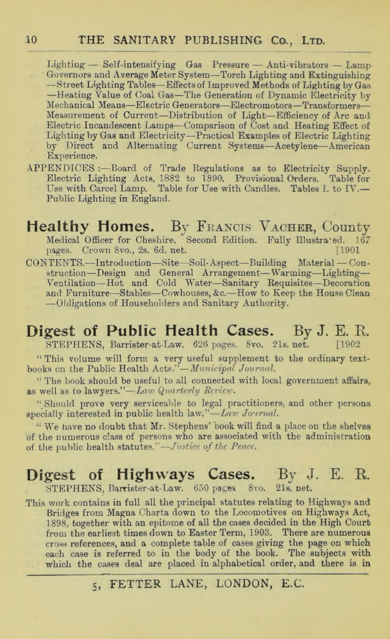 Ijightiug — Self-intensifying Gas Pressure — Anti-vibrators — Lamp Governors and Average Meter System—Torch Lighting and Extinguishing —Street Lighting Tables—Effects of Improved Methods of Lighting by Gas —Heating Value of Coal Gas—The Generation of Dynamic Electricity by Mechanical Means—Electric Generators—Electromotors—Transformers— Measurement of Current—Distribution of Light—Efficiency of Arc and Electric Incandescent Lamps—Comparison of Cost and Heating Effect of Lighting by Gas and Electricity—Practical Examples of Electric Lighting by Direct and Alternating Current Systems—Acetylene—American Experience. APPENDICES :—Board of Trade Regulations as to Electricity Supply. Electric Lighting Acts, 1882 to 1890. Provisional Orders. Table for Use with Carcel Lamp. Table for Use with Candles. Tables I. to IV.— Public Lighting in England. Healthy Homes. By Francis Vacher, County Medical Officer for Cheshire. Second Edition. Fully Illustrated. 167 page.s. Crown 8vo., 2s. 6d. net. [1901 CONTENTS.—Introduction—Site—Soil-Aspect—Building Material — Con- struction—Design and General Arrangement—Warming—Lighting— Ventilation—Hot and Cold Water—Sanitary Requisites—Decoration and Furniture—Stables—Cowhouses, &c.—How to Keep the House Clean —Obligations of Householders and Sanitary Authority. Digest of Public Health Cases. By J. E. E. STEPHENS, Barrister-at-Law. 626 pages. 8vo. 21s. net. [1902 “ This volume will form a very useful supplement to the ordinary text- books on the Public Health Acts.”—3Iunicipal Journal. “ The book should be useful to all connected with local government affairs, as well as to lawyers.”—Za?(; Quarterly Rcvicv:. “ Should prove very serviceable to legal practitioners, and other persona specially interested in public health law.”—Law Jourmil. “ We have no doubt that Mr. Stephens’ book will find a place on the shelves of the numerous class of persons who are associated with the administration of the public health statutes.”—Jv^tice of the Pence. Digest of Highways Cases. By J. E. E. STEPHENS, Barrister-at-Law. 650 pag^es 8vo. 21s. net. This work contains in full all the principal statutes relating to Highways and Bridges from Magna Charta down to the Locomotives on Highways Act, 1898, together with an epitome of all the cases decided in the High Court from the earliest times down to Easter Term, 1903. There are numerous cross references, and a complete table of cases giving the page on which each case is referred to in the body of the book. The subjects with which the cases deal are placed in alphabetical order, and there is in
