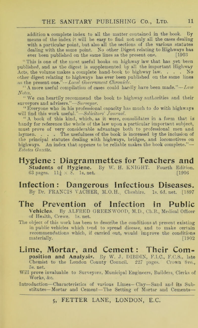 addition a complete index to all the matter contained in the book. By means of the index it will be easy to find not only all the cases dealing with a particular point, but also all the section.^ of the various statutes dealing with the same point. No other Digest relating to Highways has ever been published on the same lines as the present one. [1903 “ This is one of the most useful books on highway law that has yet been published, and as the dige.st is supplemented by all the important Highway Acts, the volume makes a complete hand-book to highway law. ... No other digest relating to highways has ever been published on the same lines as the present one.”—Local Government Chro'av'Ic. “ A more useful compilation of cases could hardly have been made.”—Laio Notes. We can heartily recommend the book to highway authorities and their surveyors and advisers.”—Surveyor. “ Everyone who in his professional capacity has much to do with highways will find this work useful.”—Solicitors’ Journal. “A book of this kind, which, as it were, consolidates in a form that is handy for reference the whole of the law upon a particular important subject, must prove of very considei-able advantage both to professional men and laymen. . . . The usefulness of the book is increased by the inclusion of the principal statutes dealing with highways, bridges, and locomotives on highways. An index that appears to be reliable makes the book complete.”— Estates Gazette. Hygiene: Diagrammettes for Teachers and Students of Hygiene. By W. H. KNIGHT. Fourth Edition. G3 pages. 11^ x S. ls.net. [190G Infection : Dangerous Infectious Diseases. By Dr. FRANCIS A'ACHER, M.O.H., Cheshire. Is. 6d. net. [1897 The Prevention of Infection in Public Vehicles. By ALFRED GREENWOOD, M.D., Ch.B., Medical Officer of Health, Crewe. Is. net. The object of this work has been to describe the conditions at present existing in public vehicles which tend to spread disease, and to make certain recommendations which, if carried out, would improve the conditions materially. [1902 Lime, Mortar, and Cement: Their Com- position and Analysis. By W. J. DIBDIN, F.I.C., F.C.S., late Chemist to the London County Council. 227 pages. Crown 8vo., os. net. Will prove invaluable to Surveyors, IMunitipal Engineer.*, Buildeis, Clerks of Works, &c. Introduction—Characteristics of various Limes—Clay—Sand and its Sub- stitutes—Mortar and Cement—The Setting of Mortar and Cements—