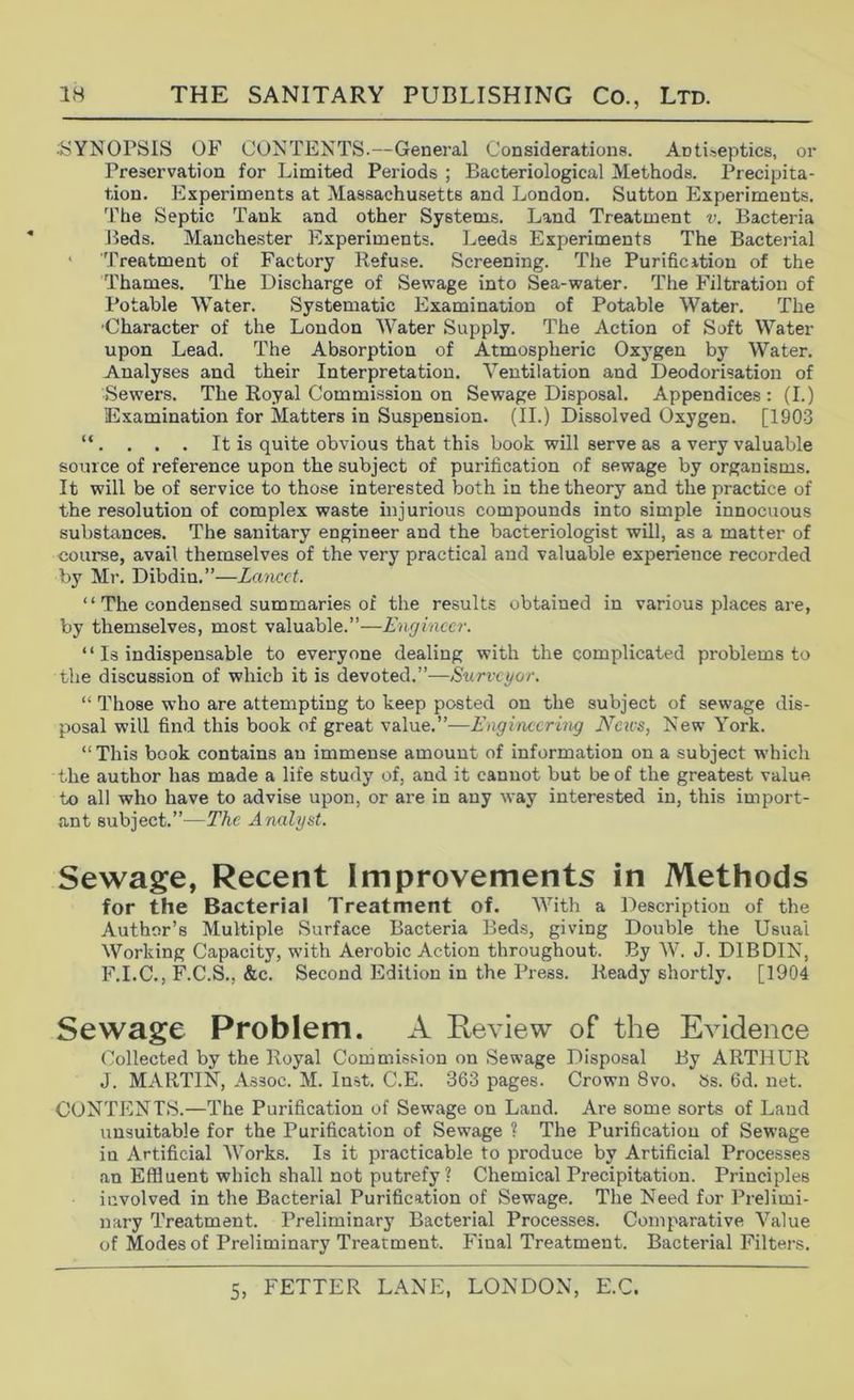 •SYNOPSIS OF Contents.—General Considerations. Antiseptics, or Preservation for Limited Periods ; Bacteriological Methods. Precipita- tion. Experiments at Massachusetts and London. Sutton Experiments. The Septic Tank and other Systems. Land Treatment v. Bacteria Beds. Manchester Experiments. Leeds Experiments The Bacterial ' Treatment of Factory Refuse. Screening. The Purification of the Thames. The Discharge of Sewage into Sea-water. The Filtration of Potable Water. Systematic Examination of Potable Water. The •Character of the London Water Supply. The Action of Soft Water upon Lead. The Absorption of Atmospheric Oxygen bj^ Water. Analyses and their Interpretation. Ventilation and Deodorisation of Sewers. The Royal Commission on Sewage Disposal. Appendices: (I.) Examination for Matters in Suspension. (II.) Dissolved Oxygen. [1903 “ . . . . It is quite obvious that this book will serve as a very valuable source of reference upon the subject of purification of sewage by organisms. It will be of service to those interested both in the theory and the practice of the resolution of complex waste injurious compounds into simple innocuous substances. The sanitary engineer and the bacteriologist will, as a matter of course, avail themselves of the very practical and valuable experience recorded by Mr. Dibdin.”—Lancet. “ The condensed summaries of the results obtained in various places are, by themselves, most valuable.”—Enejinccr. “ Is indispensable to everyone dealing with the complicated problems to the discussion of which it is devoted.”—Sxirvcyor. “ Those who are attempting to keep posted on the subject of sewage dis- posal will find this book of great vAlxiLe.''—Engineering Neivs, New York. “ This book contains an immense amount of information on a subject which the author has made a life study of, and it cannot but be of the greatest value to all who have to advise upon, or are in any way interested in, this import- ant subject.”—The Analyst. Sewage, Recent Improvements in Methods for the Bacterial Treatment of. With a Description of the Author’s Multiple Surface Bacteria Beds, giving Double the Usual Working Capacity, with Aerobic Action throughout. By AV. J. DIBDIN, F.I.C., F.C.S., &c. Second Edition in the Press. Ready shortly. [1904 Sewage Problem. A Review of the Evidence Collected by the Royal Commission on Sewage Disposal By ARTHUR J. MARTIN, Assoc. M. Inst. C.E. 363 pages. Crown 8vo. »s. 6d. net. CONTENTS.—The Purification of Sewage on Land. Are some sorts of Land unsuitable for the Purification of Sewage ? The Purification of Sewage in Artificial Works. Is it practicable to produce by Artificial Processes an Effluent which shall not putrefy? Chemical Precipitation. Principles involved in the Bacterial Purification of Sewage. The Need for Prelimi- nary Treatment. Preliminary Bacterial Processes. Comparative Value of Modes of Preliminary Treatment. Final Treatment. Bacterial Filters.