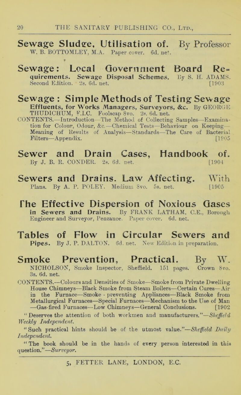 Sewage Sludee, Utilisation of. By Professor W. B. BOTTOMLEY, M.A. Paper cover. 6d. net. ■> Sewage: Local Government Board Re- quirements. Sewage Disposal Schemes. P.y S. H. ADAMS. Second Edition. 2s. 6d. net. [U)0'3 Sewage : Simple Methods of Testing Sewage Effluents, for Works Managers, Surveyors, &c. B3’ GEOIBiE THUDICHUM, F.I.C. Foolscap 8vo. 2s. 6d. net. CONTENTS.—Introduction -The Method of Collecting Samples—Examina- tion for Colour, Odour, Ac.—Chemical Tests—Behaviour on Keeping — Meaning of Results of Analysis—Standards—The Care of Bacterial Filters—Appendix. [1P05 Sewer and Drain Cases, Handbook of. By J. B. R. CONDER. 2s. 6d. net. [1904 Sewers and Drains. Law Affecting. With Plans. By A. P. P(>LEY. Medium Svo. 5s. net. [1905 The Effective Dispersion of Noxious Gases in Sewers and Drains. By FRANK LATHAM, C.E., Borough Engineer and Surveyor, Penzauce. Paper cove?-. 6d. net. Tables of Flow in Circular Sewers and Pipes. By J. P. DALTON. 6d. net. New Edition in preparation. Smoke Prevention, Practical. By W. NICHOLSON, Smoke Inspector, Sheffield. 151 pages. Crown Svo. 3s. 6d. net. CONTENTS.—Colours and Densities of Smoke—Smoke from Private Dwelling House Chimneys—Black Smoke from Steam Boilers—Certain Cures—Air in the Furnace—Smoke - preventing Appliances—Black Smoke from Metallurgical Furnaces—Special Furnaces—Mechanism to the Use of Man —Gas-fired Furnaces—Low Chimneys—General Conclusions. [1902 “ Deserves the attention of both workmen and manufacturers.”— Weekly Independent. “Such practical hints should be of the utmost value.”—Sheffield Daily Independent. “ The book should be in the hands of every person interested in this question. ” —Surveyor.