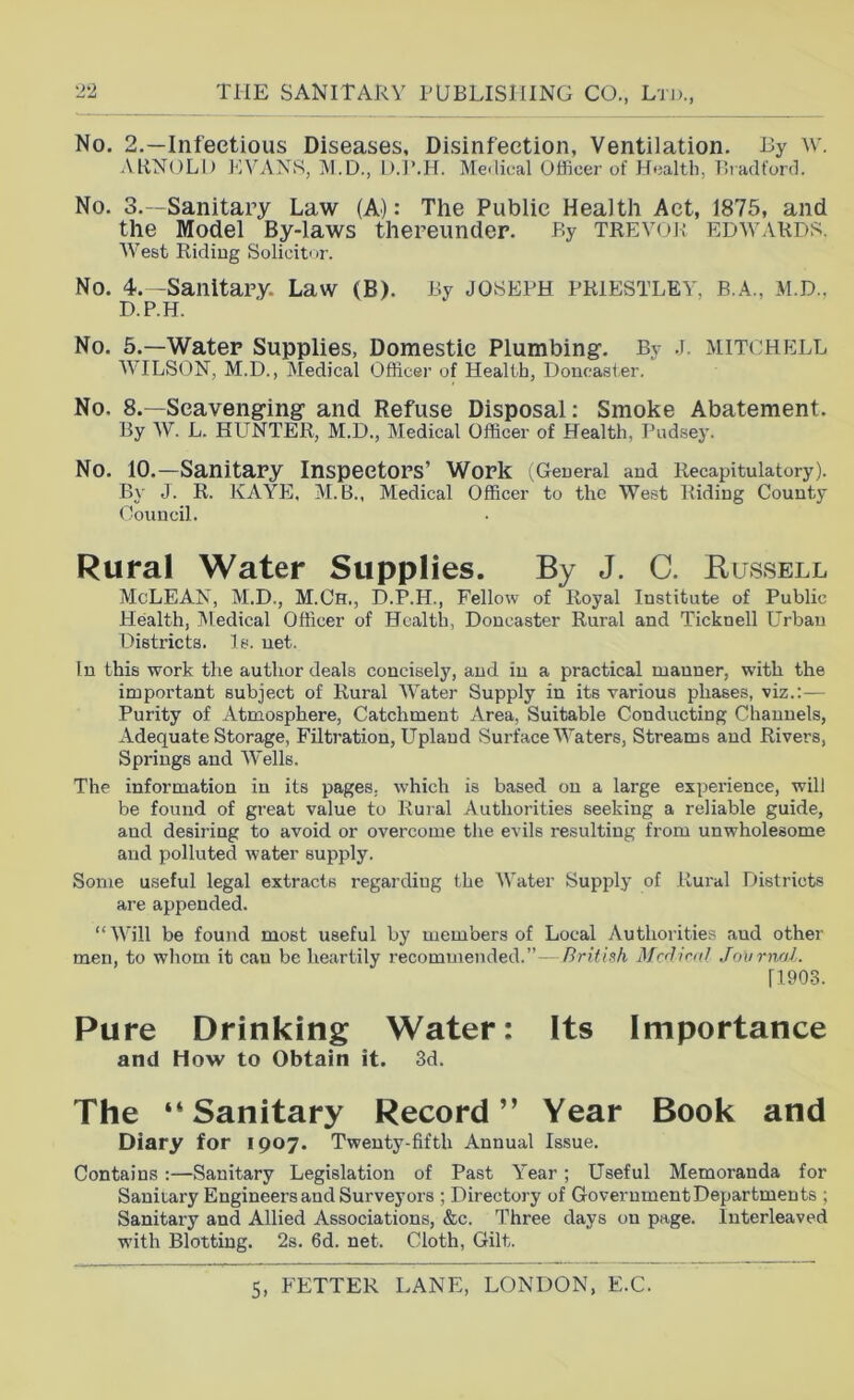 No. 2.—Infectious Diseases, Disinfection, Ventilation. By w. ARNOLD JAVANS, M.D., D.J’.H. Meilical Officer of Health, Bradforrl. No. 3.—Sanitary Law (A): The Public Health Act, 1875, and the Model By-laws thereunder. By trevor Edwards. West Ridiug Solicitor. No. 4.-Sanitary. Law (B). By JOSEPH PRIESTLEY, B.A., M.D.. D.P.H. No. 5.—Water Supplies, Domestic Plumbing’. By J. MITCHELL WILSON, M.D., Medical Officer of Health, Doncaster. No. 8.—Scaveng-ing and Refuse Disposal: Smoke Abatement. By W. L. HLTNTER, M.D., Medical Officer of Health, Pndsey. No. 10.—Sanitary Inspectors’ Work l^Geueral and Recapitulatory). By J. R. KAYE, M.B., Medical Officer to the West Riding County Council. Rural Water Supplies. By J. C. Bussell McLEAN, M.D., M.Ch., D.P.H., Fellow of Royal Institute of Public Health, Medical Officer of Health, Doncaster Rural and Ticknell Urban Districts. Is. net. In this work the author deals concisely, and in a practical manner, with the important subject of Rural Water Supply in its various phases, viz.:— Purity of Atmosphere, Catchment Area, Suitable Conducting Channels, Adequate Storage, Filtration, Upland Surface Waters, Streams and Rivers, Springs and Wells. The information in its pages, which is based on a large expei’ience, will be found of great value to Rural Authorities seeking a reliable guide, and desiring to avoid or overcome the evils resulting from unwholesome and polluted water supply. Some useful legal extracts regarding the Water Supply of Rural Districts are appended. “Will be found most useful by members of Local Authorities and other men, to whom it can be heartily recommended.”- Brithh Mcrliml Jmirnal. ri903. Pure Drinking Water: Its Importance and How to Obtain it. 3d. The “Sanitary Record” Year Book and Diary for 1907. Twenty-fifth Annual Issue. Contains:—Sanitary Legislation of Past Year; Useful Memoranda for Sanitary Engineers and Surveyors ; Directory of Government Departments ; Sanitary and Allied Associations, &c. T'hree days on page. Interleaved with Blotting. 2s. fid. net. Cloth, Gilt.