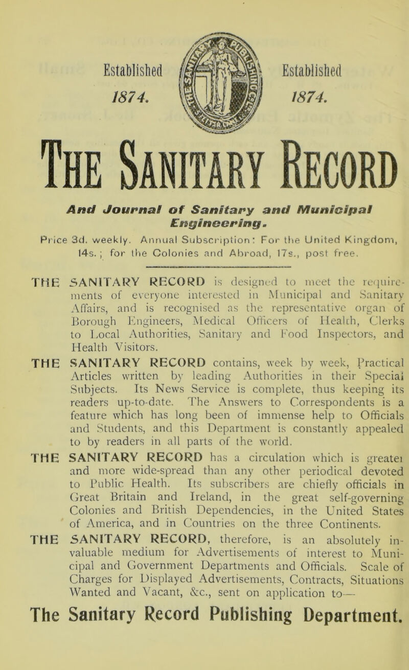 1874, Established 1874, The Sanitary Record And Journal of Sanitary and Municipal Engineering. Price 3d. weekly. Annual Subscription: For the United Kingdom, 14s. ; for the Colonies and Abroad, 17s., post free. THK 3ANITARY RECORD i.s designed to meet the re(]uire- menls of everyone interested in .Municipal and .Sanitary Affairs, and is recognised ns the representative organ of Borough Ifngineers, Medical Officers of Health, Clerks to IvOcal Authorities, Sanitary and Food Inspectors, and Health Visitors. THE SANITARY RECORD contains, week by week. Practical Articles written by leading .'\uthorities in their Special Subjects. Its News Service is complete, thus keeping its readers up-to-date. The Answers to Correspondents is a feature which has long been of immense help to Officials and Students, and this Department is constantly appealed to by readers in all parts of the world. THE SANITARY RECORD has a circulation which is greatei and more wide-spread than any other periodical devoted to Public Health. Its subscribers are chiefly officials in Great Britain and Ireland, in the great self-governing Colonies and British Dependencies, in the United States of America, and in Countries on the three Continents. THE SANITARY RECORD, therefore, is an absolutely in- valuable medium for Advertisements of interest to Muni- cipal and Government Departments and Officials. Scale of Charges for Displayed Advertisements, Contracts, Situations Wanted and Vacant, &c., sent on application to— The Sanitary Record Publishing Department.