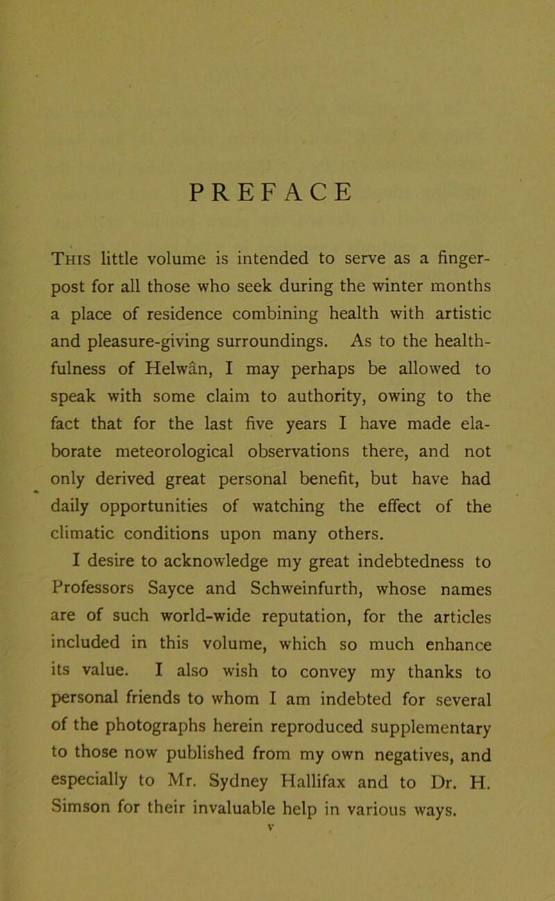 PREFACE This little volume is intended to serve as a finger- post for all those who seek during the winter months a place of residence combining health with artistic and pleasure-giving surroundings. As to the health- fulness of Helwan, I may perhaps be allowed to speak with some claim to authority, owing to the fact that for the last five years I have made ela- borate meteorological observations there, and not only derived great personal benefit, but have had daily opportunities of watching the effect of the climatic conditions upon many others. I desire to acknowledge my great indebtedness to Professors Sayce and Schweinfurth, whose names are of such world-wide reputation, for the articles included in this volume, which so much enhance its value. I also wish to convey my thanks to personal friends to whom I am indebted for several of the photographs herein reproduced supplementary to those now published from my own negatives, and especially to Mr. Sydney Hallifax and to Dr. H. Simson for their invaluable help in various ways.
