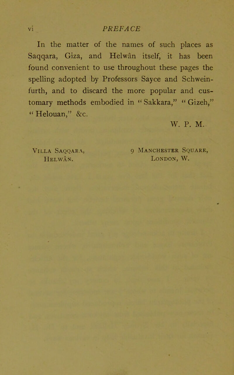 In the matter of the names of such places as Saqqara, Giza, and Helwan itself, it has been found convenient to use throughout these pages the spelling adopted by Professors Sayce and Schwein- furth, and to discard the more popular and cus- tomary methods embodied in “ Sakkara,” “ Gizeh,” “ Helouan,” &c. W. P. M. Villa Saqqara, Helwan. 9 Manchester Square, London, W.