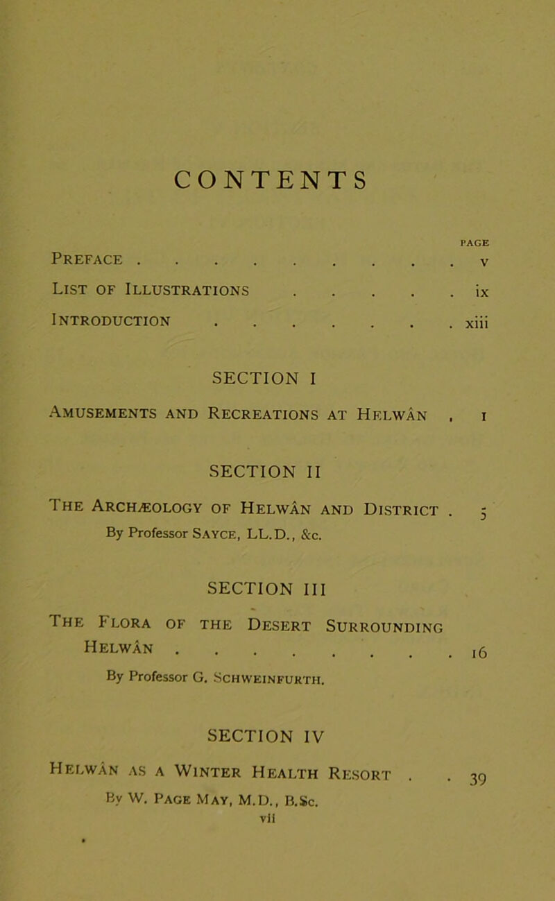 CONTENTS PAGE Preface v List of Illustrations ix Introduction xiii SECTION I Amusements and Recreations at Helwan . i SECTION II The Archeology of Helwan and District . 5 By Professor Sayce, LL.D., &c. SECTION III I HE !• LORA OF THE DESERT SURROUNDING Helwan By Professor G. Schweinfurth. SECTION IV Helwan as a Winter Health Resort . . 39 By W. Page May, M.D., B.Sc. vil