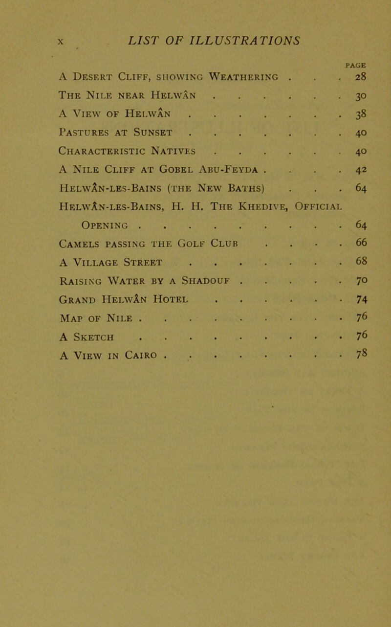 A Desert Cliff, showing Weathering . PAGE 28 The Nile near Helwan . 30 A View of Helwan 38 Pastures at Sunset 40 Characteristic Natives . 40 A Nile Cliff at Gobel Abu-Feyda . 42 IIelwan-les-Bains (the New Baths) 64 HelwAn-les-Bains, H. H. The Khedive, Official Opening 64 Camels passing the Golf Club 66 A Village Street 68 Raising Water by a Shadouf . 70 Grand IIelwAn Hotel . 74 Map of Nile 76 A Sketch 76 A View in Cairo 78