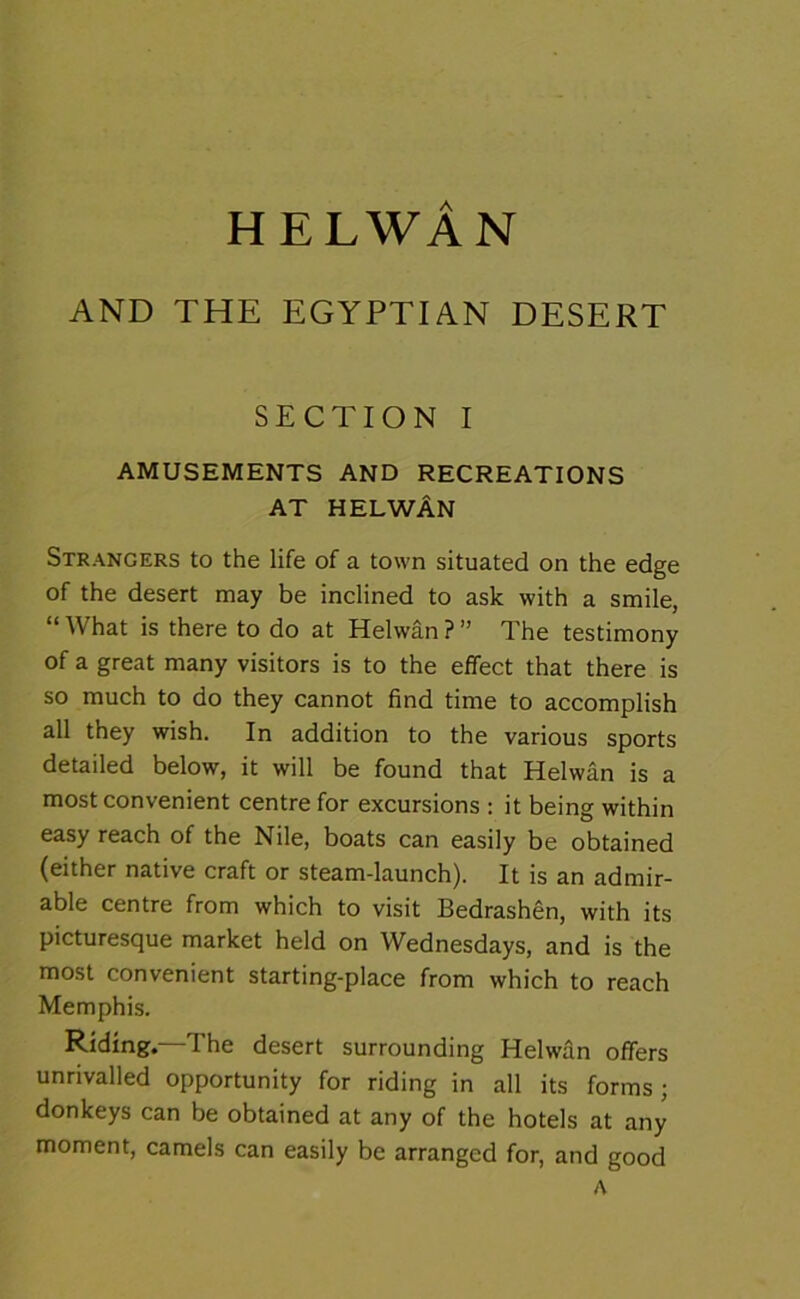 HELWAN AND THE EGYPTIAN DESERT SECTION I AMUSEMENTS AND RECREATIONS AT HELWAN Strangers to the life of a town situated on the edge of the desert may be inclined to ask with a smile, “What is there to do at Helwan?” The testimony of a great many visitors is to the effect that there is so much to do they cannot find time to accomplish all they wish. In addition to the various sports detailed below, it will be found that Helwan is a most convenient centre for excursions : it being within easy reach of the Nile, boats can easily be obtained (either native craft or steam-launch). It is an admir- able centre from which to visit Bedrashen, with its picturesque market held on Wednesdays, and is the most convenient starting-place from which to reach Memphis. Riding.—The desert surrounding Helwan offers unrivalled opportunity for riding in all its forms; donkeys can be obtained at any of the hotels at any moment, camels can easily be arranged for, and good A