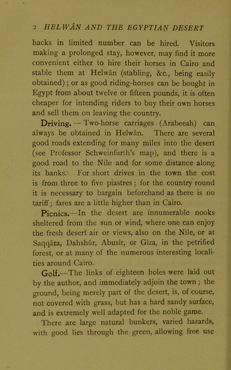 hacks in limited number can be hired. Visitors making a prolonged stay, however, may find it more convenient either to hire their horses in Cairo and stable them at Helwan (stabling, &c., being easily obtained); or as good riding-horses can be bought in Egypt from about twelve or fifteen pounds, it is often cheaper for intending riders to buy their own horses and sell them on leaving the country. Driving. — Two-horse carriages (Arabeeah) can always be obtained in Helwan. There are several good roads extending for many miles into the desert (see Professor Schweinfurth’s map), and there is a good road to the Nile and for some distance along its banks. For short drives in the town the cost is from three to five piastres; for the country round it is necessary to bargain beforehand as there is no tariff; fares are a little higher than in Cairo. Picnics.—In the desert are innumerable nooks sheltered from the sun or wind, where one can enjoy the fresh desert air or views, also on the Nile, or at Saqqara, Dahshur, Abusir, or Giza, in the petrified forest, or at many of the numerous interesting locali- ties around Cairo. Golf.—The links of eighteen holes were laid out by the author, and immediately adjoin the town; the ground, being merely part of the desert, is, of course, not covered with grass, but has a hard sandy surface, and is extremely well adapted for the noble game. There are large natural bunkers, varied hazards, with good lies through the green, allowing free use