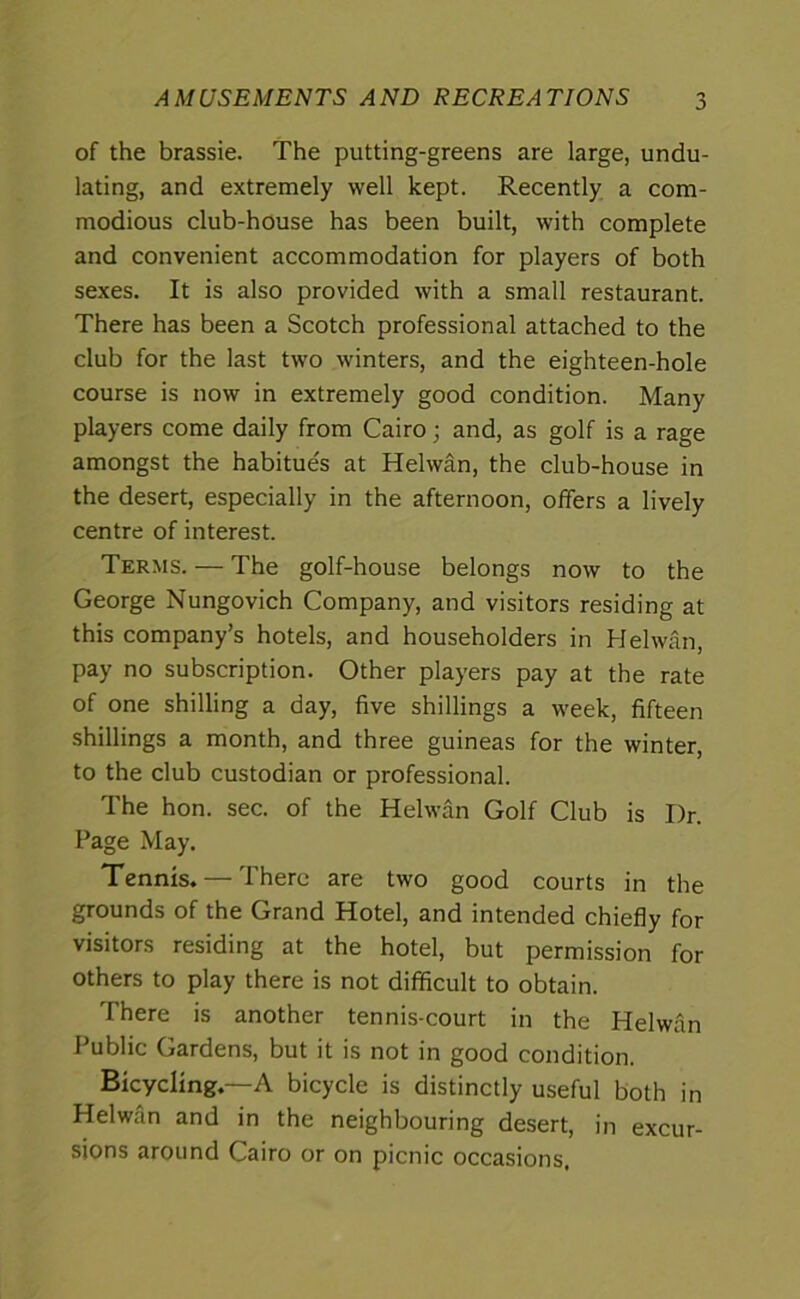 AMUSEMENTS AND RECREATIONS of the brassie. The putting-greens are large, undu- lating, and extremely well kept. Recently a com- modious club-house has been built, with complete and convenient accommodation for players of both sexes. It is also provided with a small restaurant. There has been a Scotch professional attached to the club for the last two winters, and the eighteen-hole course is now in extremely good condition. Many players come daily from Cairo; and, as golf is a rage amongst the habitue's at Helwan, the club-house in the desert, especially in the afternoon, offers a lively centre of interest. Terms. — The golf-house belongs now to the George Nungovich Company, and visitors residing at this company’s hotels, and householders in Helwan, pay no subscription. Other players pay at the rate of one shilling a day, five shillings a week, fifteen shillings a month, and three guineas for the winter, to the club custodian or professional. The hon. sec. of the Helwan Golf Club is I)r. Page May. Tennis. — There are two good courts in the grounds of the Grand Hotel, and intended chiefly for visitors residing at the hotel, but permission for others to play there is not difficult to obtain. There is another tennis-court in the Helwan Public Gardens, but it is not in good condition. Bicycling.—A bicycle is distinctly useful both in Helwan and in the neighbouring desert, in excur- sions around Cairo or on picnic occasions.