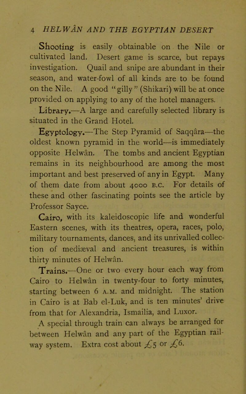 Shooting is easily obtainable on the Nile or cultivated land. Desert game is scarce, but repays investigation. Quail and snipe are abundant in their season, and water-fowl of all kinds are to be found on the Nile. A good “ gilly ” (Shikari) will be at once provided on applying to any of the hotel managers. Library.—A large and carefully selected library is situated in the Grand Hotel. Egyptology.—The Step Pyramid of Saqqara—the oldest known pyramid in the world—is immediately opposite Helwan. The tombs and ancient Egyptian remains in its neighbourhood are among the most important and best preserved of any in Egypt. Many of them date from about 4000 b.c. For details of these and other fascinating points see the article by Professor Sayce. Cairo, with its kaleidoscopic life and wonderful Eastern scenes, with its theatres, opera, races, polo, military tournaments, dances, and its unrivalled collec- tion of mediaeval and ancient treasures, is within thirty minutes of Helwan. Trains.—One or two every hour each way from Cairo to Helwan in twenty-four to forty minutes, starting between 6 a.m. and midnight. The station in Cairo is at Bab el-Luk, and is ten minutes’ drive from that for Alexandria, Ismailia, and Luxor. A special through train can always be arranged for between Helwan and any part of the Egyptian rail- way system. Extra cost about £5 or £6.