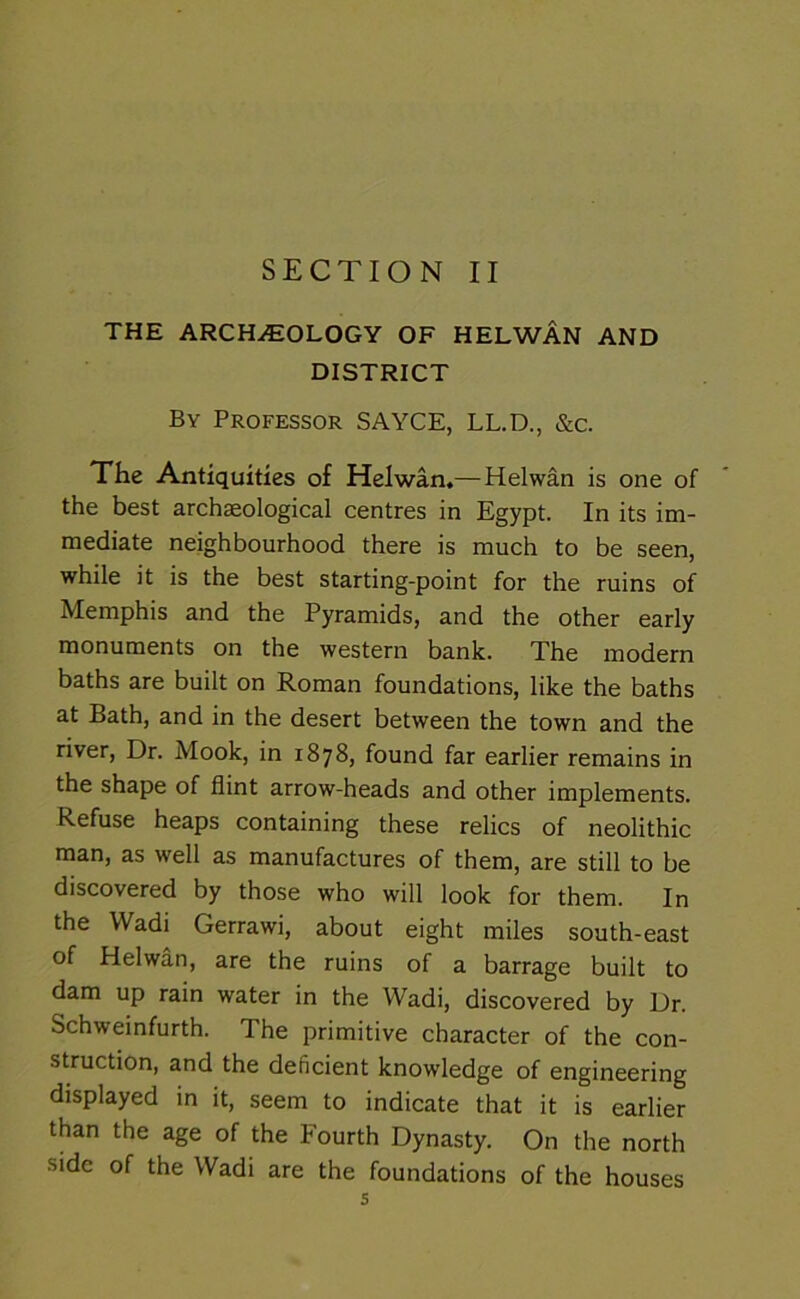 SECTION II THE ARCHAEOLOGY OF HELWAN AND DISTRICT By Professor SAYCE, LL.D., &c. The Antiquities of Helwan,—Helwan is one of the best archaeological centres in Egypt. In its im- mediate neighbourhood there is much to be seen, while it is the best starting-point for the ruins of Memphis and the Pyramids, and the other early monuments on the western bank. The modern baths are built on Roman foundations, like the baths at Bath, and in the desert between the town and the river, Dr. Mook, in 1878, found far earlier remains in the shape of flint arrow-heads and other implements. Refuse heaps containing these relics of neolithic man, as well as manufactures of them, are still to be discovered by those who will look for them. In the Wadi Gerrawi, about eight miles south-east of Helwan, are the ruins of a barrage built to dam up rain water in the Wadi, discovered by Dr. Schweinfurth. The primitive character of the con- struction, and the deficient knowledge of engineering displayed in it, seem to indicate that it is earlier than the age of the Fourth Dynasty. On the north side of the Wadi are the foundations of the houses s