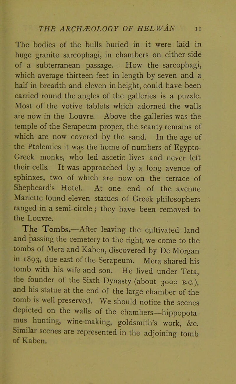 The bodies of the bulls buried in it were laid in huge granite sarcophagi, in chambers on either side of a subterranean passage. How the sarcophagi, which average thirteen feet in length by seven and a half in breadth and eleven in height, could have been carried round the angles of the galleries is a puzzle. Most of the votive tablets which adorned the walls are now in the Louvre. Above the galleries was the temple of the Serapeum proper, the scanty remains of which are now covered by the sand. In the age of the Ptolemies it was the home of numbers of Egypto- Greek monks, who led ascetic lives and never left their cells. It was approached by a long avenue of sphinxes, two of which are now on the terrace of Shepheard’s Hotel. At one end of the avenue Mariette found eleven statues of Greek philosophers ranged in a semi-circle; they have been removed to the Louvre. The Tombs.—After leaving the cultivated land and passing the cemetery to the right, we come to the tombs of Mera and Kaben, discovered by De Morgan in 1893, due east of the Serapeum. Mera shared his tomb with his wife and son. He lived under Teta, the founder of the Sixth Dynasty (about 3000 b.c.), and his statue at the end of the large chamber of the tomb is well preserved. We should notice the scenes depicted on the walls of the chambers—hippopota- mus hunting, wine-making, goldsmith’s work, &c. Similar scenes are represented in the adjoining tomb of Kaben.