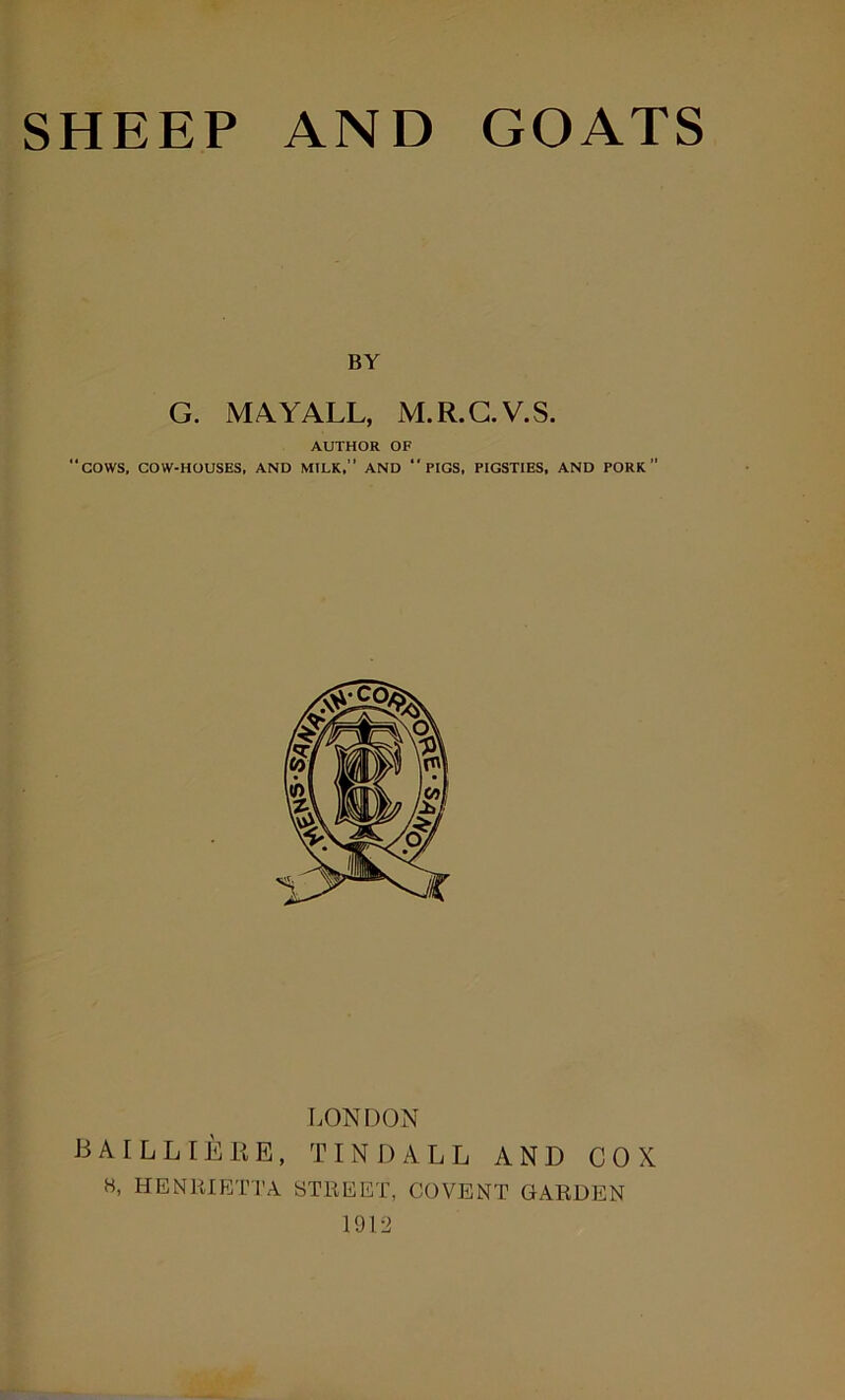 BY G. MAYALL, M.R.G.V.S. AUTHOR OF “cows, COW-HOUSES, AND MILK,’’ AND “ PIGS, PIGSTIES, AND PORK LONDON J3AILLIEEE, TINDALL AND COX H, HENRIETTA STREET, COVENT GARDEN 1912