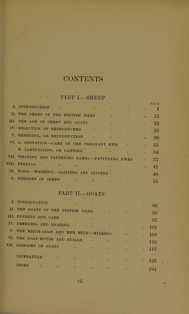 CONTENTS PART 1.—SHEEP I. INTRODUCTION - . . . . II. THE SHEEP OF THE BRITISH ISLES III. THE AGE OF SHEEP AND GOATS - - - IV. SELECTION OF REPRODUCERS V. BREEDING, OR REPRODUCTION VI. A. GESTATION—CARE OF THE PREGNANT EWE B. PARTURITION, OR LAMBING, VII. WEANING AND FATTENING LAMBS-FATTENING EWES VIII. FEEDING - - . . IX. WOOL—WASHING—CLIPPING AND DIPPING - X. DISEASES OF SHEEP - _ . PART II—GOATS I. INTRODUCTION II. THE GOATS OF THE BRITISH ISLES III. FEEDING AND CARE IV. BREEDING AND REARING V. THE MILCH-GOAT AND HER MILK—MILKING VI. THE GOAT HOUSE AND STALLS VII. DISEASES OF GOATS literature INDEX PACE 1 - 12 - 22 - 25 - 28 - 33 - 34 - 37 - 41 - 46 - 55 - 89 93 97 - 101 - 106 110 - 117 ■ 123 • 124