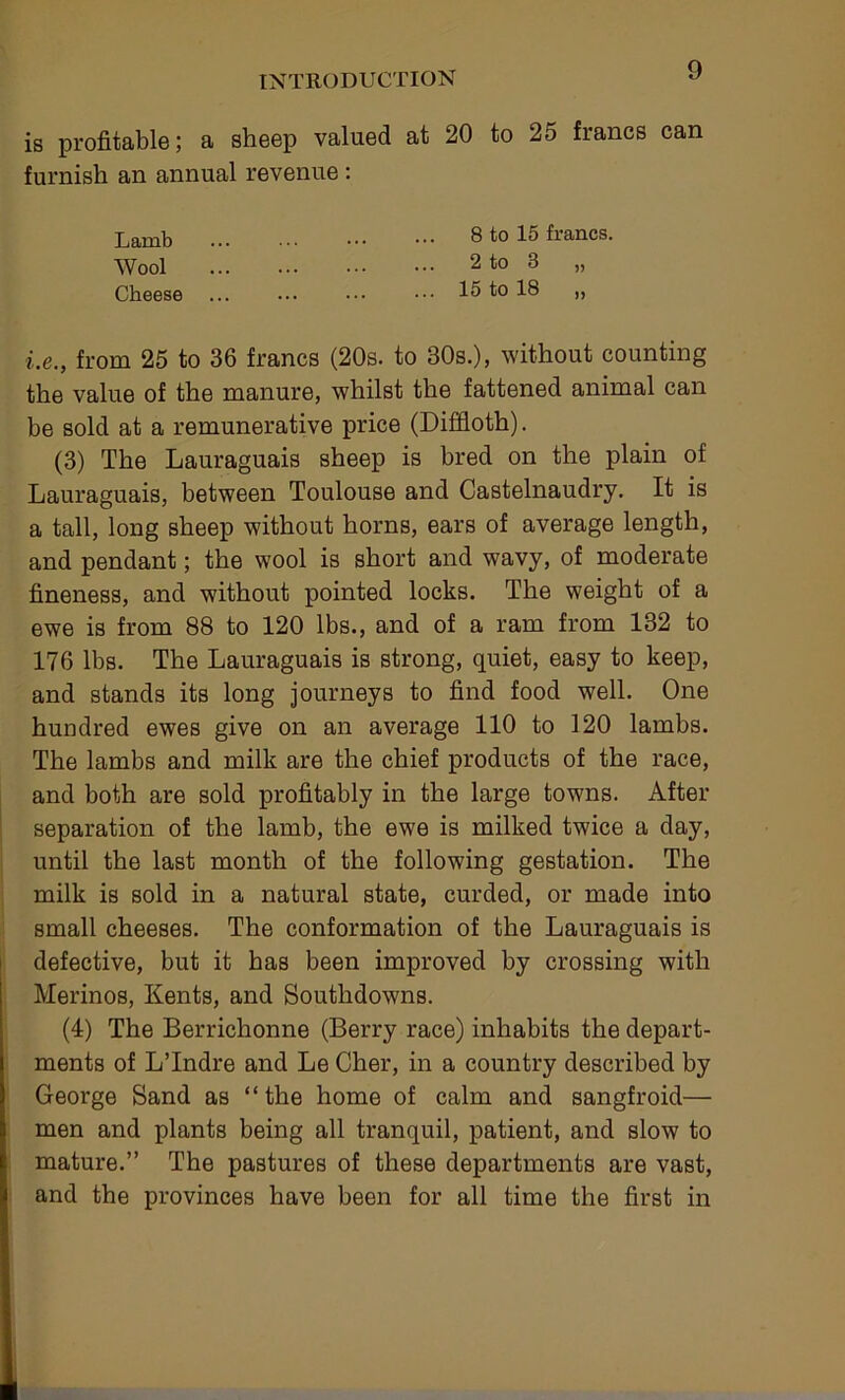 is profitable; a sheep valued at 20 to 25 francs can furnish an annual revenue: Lamb 8 to 15 francs. Wool 2 to 3 „ Cheese ... ••• ••• 15 to 18 ,, i.e., from 25 to 36 francs (20s. to 30s.), without counting the value of the manure, whilst the fattened animal can be sold at a remunerative price (Difiloth). (3) The Lauraguais sheep is bred on the plain of Lauraguais, between Toulouse and Castelnaudry. It is a tall, long sheep without horns, ears of average length, and pendant; the wool is short and wavy, of moderate fineness, and without pointed locks. The weight of a ewe is from 88 to 120 lbs., and of a ram from 132 to 176 lbs. The Lauraguais is strong, quiet, easy to keep, and stands its long journeys to find food well. One hundred ewes give on an average 110 to 120 lambs. The lambs and milk are the chief products of the race, and both are sold profitably in the large towns. After separation of the lamb, the ewe is milked twice a day, until the last month of the following gestation. The milk is sold in a natural state, curded, or made into small cheeses. The conformation of the Lauraguais is defective, but it has been improved by crossing with Merinos, Kents, and Southdowns. (4) The Berrichonne (Berry race) inhabits the depart- ments of LTndre and Le Cher, in a country described by George Sand as “ the home of calm and sangfroid— men and plants being all tranquil, patient, and slow to mature.” The pastures of these departments are vast, and the provinces have been for all time the first in