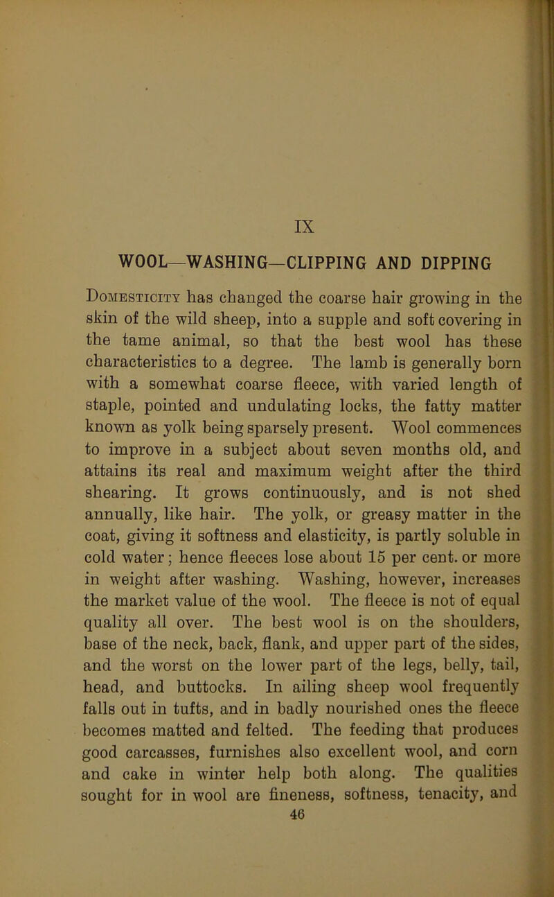 IX WOOL—WASHING—CLIPPING AND DIPPING Domesticity has changed the coarse hair growing in the skin of the wild sheep, into a supple and soft covering in the tame animal, so that the best wool has these characteristics to a degree. The lamb is generally born with a somewhat coarse fleece, with varied length of staple, pointed and undulating locks, the fatty matter known as yolk being sparsely present. Wool commences to improve in a subject about seven months old, and attains its real and maximum weight after the third shearing. It grows continuously, and is not shed annually, like hair. The yolk, or greasy matter in the coat, giving it softness and elasticity, is partly soluble in cold water; hence fleeces lose about 15 per cent, or more in weight after washing. Washing, however, increases the market value of the wool. The fleece is not of equal quality all over. The best wool is on the shoulders, base of the neck, back, flank, and upper part of the sides, and the worst on the lower part of the legs, belly, tail, head, and buttocks. In ailing sheep wool frequently falls out in tufts, and in badly nourished ones the fleece becomes matted and felted. The feeding that produces good carcasses, furnishes also excellent wool, and corn and cake in winter help both along. The qualities sought for in wool are fineness, softness, tenacity, and