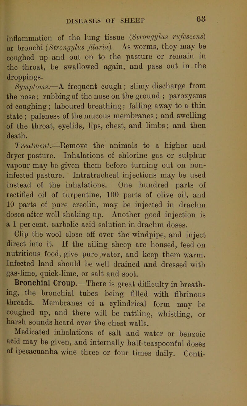 inflammation of the lung tissue {Strongylus rvfescens) or bronchi {Strongylus filaria). As worms, they may be coughed up and out on to the pasture or remain in the throat, be swallowed again, and pass out in the droppings. SymjJtoms.—A frequent cough; slimy discharge from the nose; rubbing of the nose on the ground ; paroxysms of coughing; laboured breathing; falling away to a thin state ; paleness of the mucous membranes; and swelling of the throat, eyelids, lips, chest, and limbs; and then death. Treatment.—Eemove the animals to a higher and dryer pasture. Inhalations of chlorine gas or sulphur vapour may be given them before turning out on non- infected pasture. Intratracheal injections may be used instead of the inhalations. One hundred parts of rectified oil of turpentine, 100 parts of olive oil, and 10 parts of pure creolin, may be injected in drachm doses after well shaking up. Another good injection is a 1 per cent, carbolic acid solution in drachm doses. Clip the wool close off over the windpipe, and inject direct into it. If the ailing sheep are housed, feed on nutritious food, give pure,water, and keep them warm. Infected land should be well drained and dressed with gas-lime, quick-lime, or salt and soot. Bronchial Croup.—There is great difficulty in breath- ing, the bronchial tubes being filled with fibrinous threads. Membranes of a cylindrical form may be coughed up, and there will be rattling, whistling, or harsh sounds heard over the chest walls. Medicated inhalations of salt and water or benzoic acid may be given, and internally half-teaspoonful doses of ipecacuanha wine three or four times daily. Conti-