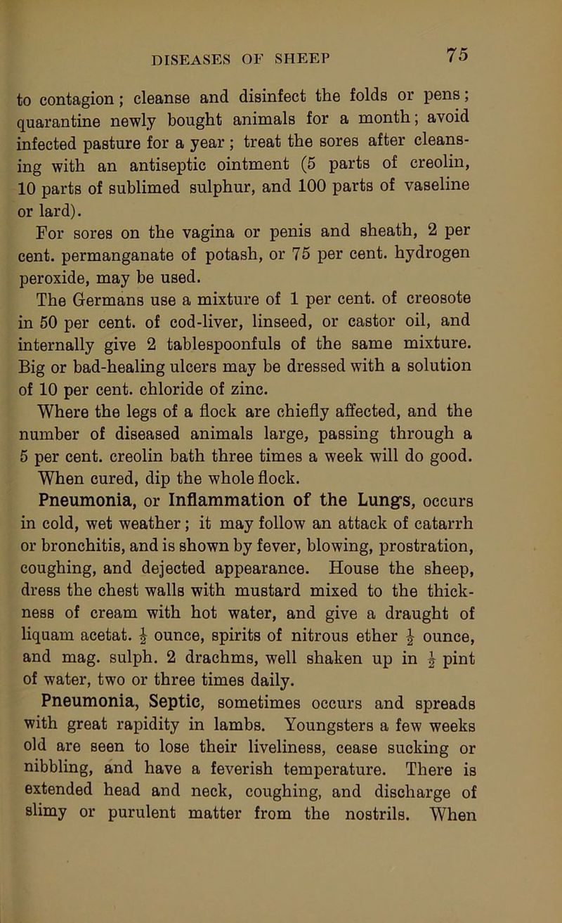 to contagion; cleanse and disinfect the folds or pens; quarantine newly bought animals for a month; avoid infected pasture for a year ; treat the sores after cleans- ing with an antiseptic ointment (5 parts of creolin, 10 parts of sublimed sulphur, and 100 parts of vaseline or lard). For sores on the vagina or penis and sheath, 2 per cent, permanganate of potash, or 75 per cent, hydrogen peroxide, may be used. The Germans use a mixture of 1 per cent, of creosote in 50 per cent, of cod-liver, linseed, or castor oil, and internally give 2 tablespoonfuls of the same mixture. Big or bad-healing ulcers may be dressed with a solution of 10 per cent, chloride of zinc. Where the legs of a flock are chiefly affected, and the number of diseased animals large, passing through a 5 per cent, creolin bath three times a week will do good. When cured, dip the whole flock. Pneumonia, or Inflammation of the Lung’s, occurs in cold, wet weather; it may follow an attack of catarrh or bronchitis, and is shown by fever, blowing, prostration, coughing, and dejected appearance. House the sheep, dress the chest walls with mustard mixed to the thick- ness of cream with hot water, and give a draught of liquam acetat. | ounce, spirits of nitrous ether ounce, and mag. sulph. 2 drachms, well shaken up in | pint of water, two or three times daily. Pneumonia, Septic, sometimes occurs and spreads with great rapidity in lambs. Youngsters a few weeks old are seen to lose their liveliness, cease sucking or nibbling, and have a feverish temperature. There is extended head and neck, coughing, and discharge of slimy or purulent matter from the nostrils. When