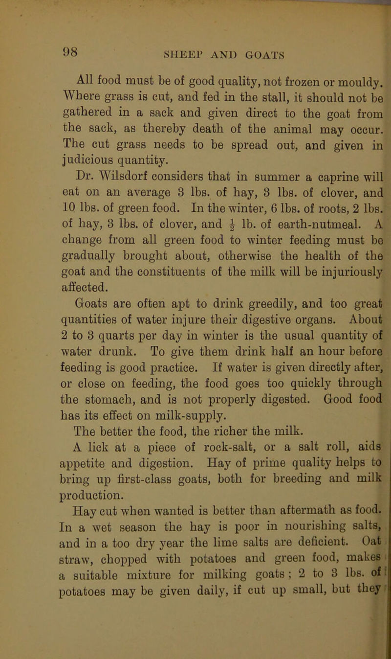 All food must be of good quality, not frozen or mouldy. Where grass is cut, and fed in the stall, it should not be gathered in a sack and given direct to the goat from the sack, as thereby death of the animal may occur. The cut grass needs to be spread out, and given in judicious quantity. Dr. Wilsdorf considers that in summer a caprine will eat on an average 3 lbs. of hay, 3 lbs. of clover, and 10 lbs. of green food. In the winter, 6 lbs. of roots, 2 lbs. of hay, 3 lbs. of clover, and ^ lb. of earth-nutmeal. A change from all green food to winter feeding must be gradually brought about, otherwise the health of the goat and the constituents of the milk will be injuriously affected. Goats are often apt to drink greedily, and too great quantities of water injure their digestive organs. About 2 to 3 quarts per day in winter is the usual quantity of water drunk. To give them drink half an hour before feeding is good practice. If water is given directly after, or close on feeding, the food goes too quickly through the stomach, and is not properly digested. Good food has its effect on milk-supply. The better the food, the richer the milk. A lick at a piece of rock-salt, or a salt roll, aids appetite and digestion. Hay of prime quality helps to bring up first-class goats, both for breeding and milk production. Hay cut when wanted is better than aftermath as food. In a wet season the hay is poor in nourishing salts, and in a too dry year the lime salts are deficient. Oat straw, chopped with potatoes and green food, makes a suitable mixture for milking goats; 2 to 3 lbs. of f potatoes may be given daily, if cut up small, but they